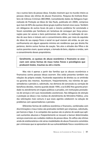 Manual do Cuidador da Pessoa Idosa | 41
rias e outros bens da pessoa idosa. Estudos mostram que no mundo inteiro as
pessoas idosas são vítimas de abusos financeiros. Pesquisa do Instituto Brasi-
leiro de Ciências Criminais (IBCCRIM), (consolidando dados da Delegacia Espe-
cializada de Proteção ao Idoso de São Paulo, publicada em 2004), comprova
que mais de 60% das queixas desse grupo à polícia tiveram essa causa. Também
em delegacias de outros locais do país o mesmo problema foi constatado e
foram cometidos por familiares em tentativas de conseguir por força procu-
rações para ter acesso a bens patrimoniais dos velhos; na realização de ven-
das de seus bens e imóveis sem o consentimento deles; por meio da expulsão
do idoso de seu espaço físico e social no qual viveram até então, ou por seu
confinamento em algum aposento mínimo em residências que por direito lhe
pertence, dentre outras formas de coação. Tais atos e atitudes dos filhos e de
outros parentes visam, quase sempre, a tomada de bens, objetos e rendas, sem
o consentimento desses proprietários.
Geralmente, as queixas de abuso econômico e financeiro se asso-
ciam com várias formas de maus tratos físicos e psicológicos que
produzem lesões, traumas ou até a morte.
Mas não é apenas a partir das famílias que os abusos econômicos e
financeiros contra pessoas idosas ocorrem. Eles estão presentes também nas
relações do próprio estado, frustrando expectativa de direitos ou se omitindo
na garantia dos mesmos. Acontecem, freqüentemente, nos trâmites de apo-
sentadorias e pensões e, sobretudo, nas demoras de concessão ou correção de
benefícios devidos, mesmo quando desde 1994, a Lei 8.842 lhes garante priori-
dade no atendimento em órgãos públicos e privados, em instituições prestado-
ras de serviços e em suas necessidades assistenciais. Nas delegacias de atenção
e proteção ao idoso e nos núcleos de atendimento do Ministério Público, uma
das solicitações mais comuns é que esses agentes colaborem na solução de
problemas com aposentadorias e pensões.
Diferentes formas de violência econômica e financeira, combinadas com
discriminações e maus tratos são praticados também por empresas, sobretudo,
por bancos e lojas. E os campeões das queixas são os planos de saúde que apli-
cam aumentos abusivos e freqüentemente se recusam a bancar determinados
serviços essenciais aos cuidados médicos da pessoa idosa. Os velhos são vítimas
ainda de estelionatários e de várias modalidades de abuso financeiro cometidos
por criminosos que se aproveitam de sua vulnerabilidade física e econômica em
 