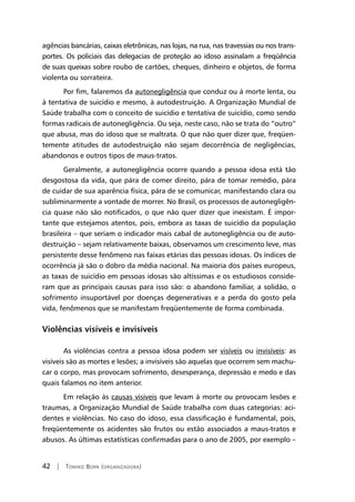 42 | Tomiko Born (organizadora)
agências bancárias, caixas eletrônicas, nas lojas, na rua, nas travessias ou nos trans-
portes. Os policiais das delegacias de proteção ao idoso assinalam a freqüência
de suas queixas sobre roubo de cartões, cheques, dinheiro e objetos, de forma
violenta ou sorrateira.
Por fim, falaremos da autonegligência que conduz ou à morte lenta, ou
à tentativa de suicídio e mesmo, à autodestruição. A Organização Mundial de
Saúde trabalha com o conceito de suicídio e tentativa de suicídio, como sendo
formas radicais de autonegligência. Ou seja, neste caso, não se trata do “outro”
que abusa, mas do idoso que se maltrata. O que não quer dizer que, freqüen-
temente atitudes de autodestruição não sejam decorrência de negligências,
abandonos e outros tipos de maus-tratos.
Geralmente, a autonegligência ocorre quando a pessoa idosa está tão
desgostosa da vida, que pára de comer direito, pára de tomar remédio, pára
de cuidar de sua aparência física, pára de se comunicar, manifestando clara ou
subliminarmente a vontade de morrer. No Brasil, os processos de autonegligên-
cia quase não são notificados, o que não quer dizer que inexistam. É impor-
tante que estejamos atentos, pois, embora as taxas de suicídio da população
brasileira – que seriam o indicador mais cabal de autonegligência ou de auto-
destruição – sejam relativamente baixas, observamos um crescimento leve, mas
persistente desse fenômeno nas faixas etárias das pessoas idosas. Os índices de
ocorrência já são o dobro da média nacional. Na maioria dos países europeus,
as taxas de suicídio em pessoas idosas são altíssimas e os estudiosos conside-
ram que as principais causas para isso são: o abandono familiar, a solidão, o
sofrimento insuportável por doenças degenerativas e a perda do gosto pela
vida, fenômenos que se manifestam freqüentemente de forma combinada.
Violências visíveis e invisíveis
As violências contra a pessoa idosa podem ser visíveis ou invisíveis: as
visíveis são as mortes e lesões; a invisíveis são aquelas que ocorrem sem machu-
car o corpo, mas provocam sofrimento, desesperança, depressão e medo e das
quais falamos no item anterior.
Em relação às causas visíveis que levam à morte ou provocam lesões e
traumas, a Organização Mundial de Saúde trabalha com duas categorias: aci-
dentes e violências. No caso do idoso, essa classificação é fundamental, pois,
freqüentemente os acidentes são frutos ou estão associados a maus-tratos e
abusos. As últimas estatísticas confirmadas para o ano de 2005, por exemplo –
 