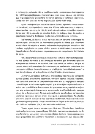 Manual do Cuidador da Pessoa Idosa | 43
e, certamente, a situação não se modificou muito – mostram que tivemos cerca
de 15.000 pessoas idosas que morreram por essas causas ao ano. Isso significa
que 41 pessoas desse grupo etário morreram por dia por violências e acidentes,
sendo hoje a 6ª causa de morte da população acima de 60 anos.
Quais são as principais subcausas desses óbitos? A primeira são os aciden-
tes de trânsito, correspondendo a cerca de 30% de todas as mortes; a segunda,
são as quedas, com cerca de 18% do total; a terceira são os homicídios, respon-
dendo por 10% e a quarta, os suicídios, 7,5%. Em todos os tipos de mortes, a
população masculina de idosos é muito mais vitimizada que a feminina.
No trânsito, as pessoas idosas no Brasil passam por uma combinação de
desvantagens: dificuldades de movimentos próprias da idade que se somam
a muita falta de respeito e mesmo a violências impingidas por motoristas. Há
também negligências do poder público quanto às sinalizações, à conservação
das calçadas e à fiscalização das empresas quanto ao cumprimento do Estatuto
do Idoso.
Uma das grandes queixas das pessoas mais velhas se refere às longas espe-
ras nos pontos de ônibus e aos arranques desferidos por motoristas que não
as esperam se acomodar em assentos. Uma das formas de violência da qual as
pessoas idosas mais se queixam é o tratamento que recebem nas travessias e nos
transportes públicos. Nesse último caso, o privilégio da “gratuidade do passe”, a
que têm direito por lei, se transforma em humilhação e discriminação.
As mortes, as lesões e os traumas provocados pelos meios de transporte
e pelas quedas, dificilmente podem ser atribuídos apenas a causas acidentais.
Pelo contrário, precisam ser compreendidos como atos ou negligências danosas
cometidos por autoridades e pessoas para que estas sejam responsabilizadas e
assim, haja possibilidade de mudanças. As quedas nos espaços públicos se jun-
tam aos problemas de insegurança, aumentando as dificuldades das pessoas
idosas de se locomoverem. Na rua, principalmente as calçadas e as travessias
são feitas e pensadas para os jovens e não para as pessoas idosas. As calçadas
brasileiras são um atentado à vida e as travessias também. Os sinais de trânsito
geralmente privilegiam os carros e as subidas nos degraus dos ônibus públicos
não facilitam a vida dos que já não tem tanta mobilidade.
Vamos agora para as nossas casas. Hoje em 26% dos lares brasileiros
existe pelo menos uma pessoa idosa e 95% delas vivem em casas próprias ou de
seus familiares. Mas, assim como nossas cidades, também nossas casas pouco
estão preparadas para acolher e responder às necessidades das pessoas ido-
 