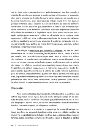 44 | Tomiko Born (organizadora)
sas. As duas maiores causas de mortes violentas revelam isso. Por exemplo, a
maioria das quedas que provoca a morte ou leva a internações e incapacita-
ções ocorre em casa, no trajeto do quarto para a cozinha e do quarto para o
banheiro. Geralmente, pisos escorregadios, móveis muito leves nos quais as
pessoas tentam se apoiar e caem e a ausência de barras de apoio no banheiro,
constituem risco de acidentes que podem levar a fraturas dos membros supe-
riores e inferiores e até de crânio, sobretudo, nos casos de pessoas idosas com
dificuldade de movimento e fragilidade visual. Seria muito importante que o
poder público promovesse uma política social voltada para a reforma e ade-
quação das residências onde residem pessoas idosas, de forma a torná-las um
ambiente saudável e preventivo de acidentes. E o setor de construção civil pre-
cisa ser incluído nessa política de forma definitiva pois,cada vez mais, os lares
brasileiros abrigarão pessoas idosas.
Em relação a internações por violência e acidentes, no ano de 2005,
houve cerca de 110.000 hospitalizações de pessoas idosas, sendo a maioria
por quedas. Nos casos de internação por essa causa, a maioria das vítimas
são mulheres. Há estudos demonstrando que, se uma pessoa idosa cai, ou ela
morre na hora ou costuma sofrer lesões graves, sendo que em mais da metade
dos casos, vem a falecer no primeiro ano depois da queda. As que sobrevivem,
freqüentemente sofrem incapacitações e ficam mais dependentes ainda, tra-
zendo grande custo financeiro para o sistema de saúde e imenso custo social
para as famílias. Freqüentemente, quando um desses acidentados volta para
casa, algum familiar tem que parar de trabalhar e se transformar em cuidador
permanente. Seria muito mais barato tanto para os governos como para as
famílias, investir num processo constante e persistente de prevenção.
Conclusões
Aqui foram colocadas algumas rápidas reflexões sobre as violências que
sofrem as pessoas idosas e para as quais chama atenção o artigo 3o
. do Esta-
tuto do Idoso. Muitas seriam as conclusões que poderíamos tirar para a atua-
ção das próprias pessoas idosas, do Estado, da Sociedade e especificamente das
Famílias. Trataremos apenas de três pontos inadiáveis.
Dado o número, a importância e a presença da pessoa idosa hoje, em
todas as esferas da sociedade brasileira, existe uma necessidade inadiável de
investir no seu protagonismo. Estudos mostram que as pessoas idosas mantêm
famílias, estão presentes no mundo do trabalho, votam e discutem a política
 