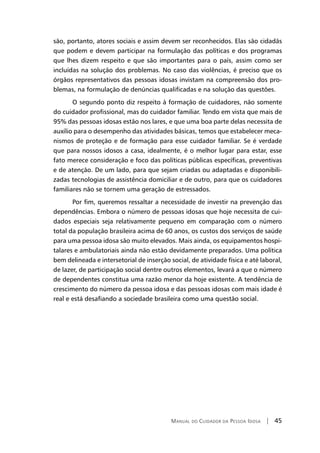 Manual do Cuidador da Pessoa Idosa | 45
são, portanto, atores sociais e assim devem ser reconhecidos. Elas são cidadãs
que podem e devem participar na formulação das políticas e dos programas
que lhes dizem respeito e que são importantes para o país, assim como ser
incluídas na solução dos problemas. No caso das violências, é preciso que os
órgãos representativos das pessoas idosas invistam na compreensão dos pro-
blemas, na formulação de denúncias qualificadas e na solução das questões.
O segundo ponto diz respeito à formação de cuidadores, não somente
do cuidador profissional, mas do cuidador familiar. Tendo em vista que mais de
95% das pessoas idosas estão nos lares, e que uma boa parte delas necessita de
auxílio para o desempenho das atividades básicas, temos que estabelecer meca-
nismos de proteção e de formação para esse cuidador familiar. Se é verdade
que para nossos idosos a casa, idealmente, é o melhor lugar para estar, esse
fato merece consideração e foco das políticas públicas específicas, preventivas
e de atenção. De um lado, para que sejam criadas ou adaptadas e disponibili-
zadas tecnologias de assistência domiciliar e de outro, para que os cuidadores
familiares não se tornem uma geração de estressados.
Por fim, queremos ressaltar a necessidade de investir na prevenção das
dependências. Embora o número de pessoas idosas que hoje necessita de cui-
dados especiais seja relativamente pequeno em comparação com o número
total da população brasileira acima de 60 anos, os custos dos serviços de saúde
para uma pessoa idosa são muito elevados. Mais ainda, os equipamentos hospi-
talares e ambulatoriais ainda não estão devidamente preparados. Uma política
bem delineada e intersetorial de inserção social, de atividade física e até laboral,
de lazer, de participação social dentre outros elementos, levará a que o número
de dependentes constitua uma razão menor da hoje existente. A tendência de
crescimento do número da pessoa idosa e das pessoas idosas com mais idade é
real e está desafiando a sociedade brasileira como uma questão social.
 