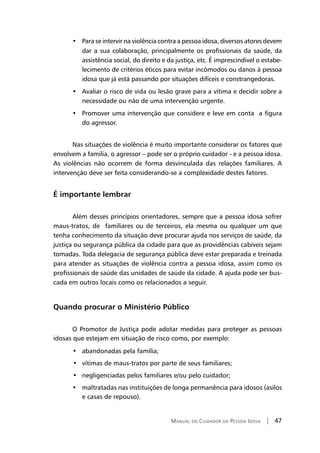 Manual do Cuidador da Pessoa Idosa | 47
Para se intervir na violência contra a pessoa idosa, diversos atores devem•	
dar a sua colaboração, principalmente os profissionais da saúde, da
assistência social, do direito e da justiça, etc. É imprescindível o estabe-
lecimento de critérios éticos para evitar incômodos ou danos à pessoa
idosa que já está passando por situações difíceis e constrangedoras.
Avaliar o risco de vida ou lesão grave para a vítima e decidir sobre a•	
necessidade ou não de uma intervenção urgente.
Promover uma intervenção que considere e leve em conta a figura•	
do agressor.
Nas situações de violência é muito importante considerar os fatores que
envolvem a família, o agressor – pode ser o próprio cuidador - e a pessoa idosa.
As violências não ocorrem de forma desvinculada das relações familiares. A
intervenção deve ser feita considerando-se a complexidade destes fatores.
É importante lembrar
Além desses princípios orientadores, sempre que a pessoa idosa sofrer
maus-tratos, de familiares ou de terceiros, ela mesma ou qualquer um que
tenha conhecimento da situação deve procurar ajuda nos serviços de saúde, da
justiça ou segurança pública da cidade para que as providências cabíveis sejam
tomadas. Toda delegacia de segurança pública deve estar preparada e treinada
para atender as situações de violência contra a pessoa idosa, assim como os
profissionais de saúde das unidades de saúde da cidade. A ajuda pode ser bus-
cada em outros locais como os relacionados a seguir.
Quando procurar o Ministério Público
O Promotor de Justiça pode adotar medidas para proteger as pessoas
idosas que estejam em situação de risco como, por exemplo:
	 •   abandonadas pela família;
vítimas de maus-tratos por parte de seus familiares;•	
negligenciadas pelos familiares e/ou pelo cuidador;•	
maltratadas nas instituições de longa permanência para idosos (asilos•	
e casas de repouso).
 