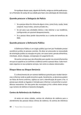 48 | Tomiko Born (organizadora)
Em qualquer desses casos, alguém da família, amigo ou vizinho pode procu-
rar o Promotor de Justiça de sua cidade para fazer uma solicitação de intervenção.
Quando procurar a Delegacia de Polícia
Se a pessoa idosa for vítima de algum crime, como furto, roubo, lesão•	
corporal, maus-tratos, cárcere privado etc.;
Se sair para suas atividades diárias e não retornar a sua residência,•	
configurando um possível desaparecimento;
Se a p•	 essoa idosa perder documentos ou o cartão de benefícios do
INSS.
Quando procurar a Defensoria Pública
A Defensoria Pública é um órgão público que tem por finalidade prestar
assistência jurídica às pessoas carentes. Ela deve ser procurada na necessidade
de orientação jurídica ou atuação em juízo, em casos como: pensão alimentícia,
interdição, alvará, despejo, consignação em pagamento etc.
Há outros serviços que são oferecidos para ajudar nos encaminhamentos
em que se suspeite ou se confirme a violência contra a pessoa idosa. Cada muni-
cípio organiza os seus próprios serviços, tais como os abaixo relacionados.
Disque Idoso ou Disque Denúncia	
É o oferecimento de um número telefônico gratuito para receber denún-
cias e informar onde se pode encontrar ajuda. Geralmente, as denúncias podem
ser feitas de forma anônima, sigilosa ou com a identificação de quem a faz. A
pessoa que atende as ligações é treinada para informar e encaminhar as provi-
dências necessárias. Em boa parte dos municípios já há a oferta deste serviço
cujo número de telefone é bastante divulgado.
Centro de Referência da Violência
Já existe em várias cidades, centros de referência de violência para o
atendimento das pessoas idosas vítimas de violência. Os centros de referência
 