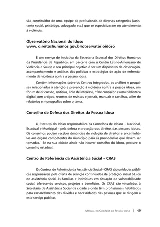 Manual do Cuidador da Pessoa Idosa | 49
são constituídos de uma equipe de profissionais de diversas categorias (assis-
tente social, psicólogo, advogado etc.) que se especializaram no atendimento
à violência.
Observatório Nacional do Idoso
www. direitoshumanos.gov.br/observatorioidoso
É um serviço de iniciativa da Secretaria Especial dos Direitos Humanos
da Presidência da República, em parceria com o Centro Latino-Americano de
Violência e Saúde e seu principal objetivo é ser um dispositivo de observação,
acompanhamento e análises das políticas e estratégias de ação de enfrenta-
mento da violência contra a pessoa idosa.
Contém informações sobre os Centros Integrados, as análises e pesqui-
sas relacionadas à atenção e prevenção à violência contra a pessoa idosa, um
fórum de discussão, notícias, links de interesse, “fale conosco” e uma biblioteca
digital com artigos, recortes de revistas e jornais, manuais e cartilhas, além de
relatórios e monografias sobre o tema.
Conselho de Defesa dos Direitos da Pessoa Idosa
O Estatuto do Idoso responsabiliza os Conselhos de Idosos – Nacional,
Estadual e Municipal – pela defesa e proteção dos direitos das pessoas idosas.
Os conselhos podem receber denúncias de violação de direitos e encaminhá-
las aos órgãos competentes do município para as providências que devem ser
tomadas. Se na sua cidade ainda não houver conselho do idoso, procure o
conselho estadual.
Centro de Referência da Assistência Social – CRAS
Os Centros de Referência da Assistência Social - CRAS são unidades públi-
cas responsáveis pela oferta de serviços continuados de proteção social básica
de assistência social às famílias e indivíduos em situação de vulnerabilidade
social, oferecendo serviços, projetos e benefícios. Os CRAS são vinculados à
Secretaria de Assistência Social da cidade e onde têm profissionais habilitados
para esclarecimento das dúvidas e necessidades das pessoas que se dirigem a
este serviço público.
 