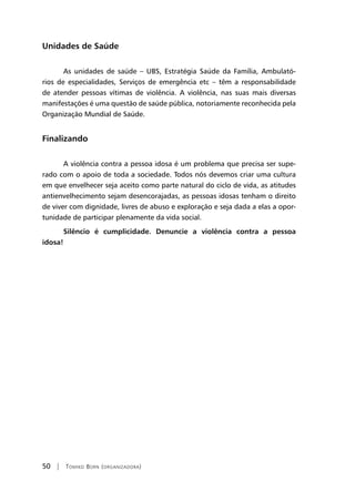 50 | Tomiko Born (organizadora)
Unidades de Saúde
As unidades de saúde – UBS, Estratégia Saúde da Família, Ambulató-
rios de especialidades, Serviços de emergência etc – têm a responsabilidade
de atender pessoas vítimas de violência. A violência, nas suas mais diversas
manifestações é uma questão de saúde pública, notoriamente reconhecida pela
Organização Mundial de Saúde.
Finalizando
A violência contra a pessoa idosa é um problema que precisa ser supe-
rado com o apoio de toda a sociedade. Todos nós devemos criar uma cultura
em que envelhecer seja aceito como parte natural do ciclo de vida, as atitudes
antienvelhecimento sejam desencorajadas, as pessoas idosas tenham o direito
de viver com dignidade, livres de abuso e exploração e seja dada a elas a opor-
tunidade de participar plenamente da vida social.
Silêncio é cumplicidade. Denuncie a violência contra a pessoa
idosa!
 