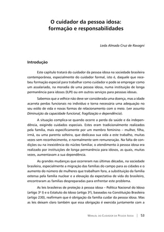 Manual do Cuidador da Pessoa Idosa | 53
O cuidador da pessoa idosa:
formação e responsabilidades
Leda Almada Cruz de Ravagni
Introdução
Este capítulo tratará do cuidador da pessoa idosa na sociedade brasileira
contemporânea, especialmente do cuidador formal, isto é, daquele que rece-
beu formação especial para trabalhar como cuidador e pode se empregar como
um assalariado, na moradia de uma pessoa idosa, numa instituição de longa
permanência para idosos (ILPI) ou em outros serviços para pessoas idosas.
Sabemos que a velhice não deve ser considerada uma doença, mas a idade
acarreta perdas funcionais no indivíduo e torna necessária uma adequação no
seu estilo de vida e novas formas de relacionamento com o meio. (ver assunto
Diminuição da capacidade funcional, fragilização e dependência).
A situação complica-se quando ocorre a perda da saúde e da indepen-
dência, exigindo cuidados especiais. Estes eram tradicionalmente realizados
pela família, mais especificamente por um membro feminino – mulher, filha,
irmã, ou uma parenta solteira, que dedicava sua vida a este trabalho, muitas
vezes sem reconhecimento, e normalmente sem remuneração. Na falta de con-
dições ou na inexistência do núcleo familiar, o atendimento à pessoa idosa era
realizado por instituições de longa permanência para idosos, as quais, muitas
vezes, aumentavam a sua dependência.
As grandes mudanças que ocorreram nas últimas décadas, na sociedade
brasileira, especialmente a migração das famílias do campo para as cidades e o
aumento do número de mulheres que trabalham fora, a substituição da família
extensa pela família nuclear e a elevação da expectativa de vida do brasileiro,
encontraram as famílias despreparadas para enfrentar este problema.
As leis brasileiras de proteção à pessoa idosa – Política Nacional do Idoso
(artigo 3º I) e o Estatuto do Idoso (artigo 3º), baseadas na Constituição Brasileira
(artigo 230), reafirmam que é obrigação da família cuidar da pessoa idosa. Mas
as leis deixam claro também que essa obrigação é exercida juntamente com a
 