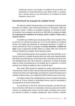 Manual do Cuidador da Pessoa Idosa | 55
tratado para exercer suas funções na residência de uma família, em
Instituições de Longa Permanência para Idosos (ILPI), ou acompa-
nhar a pessoa idosa em sua permanência em Unidades de Saúde
(hospitais, clínicas, etc.).
Reconhecimento da ocupação de cuidador formal
A função de cuidador da pessoa idosa é uma ocupação reconhecida pelo
Ministério do Trabalho, pela Classificação Brasileira de Ocupações (CBO) que
reconhece, nomeia e codifica as ocupações existentes no mercado de traba-
lho brasileiro. Esta ocupação está descrita na CBO 2002 na categoria da famí-
lia ocupacional de cuidadores de crianças, jovens, adultos e idosos sob o
número 5162-10.
O cuidador que trabalha para uma pessoa jurídica, isto é, hospital, clínica
ou ILPI terá um contrato de acordo com a CLT. Se ele trabalha em residência
familiar será regido pela legislação de empregado doméstico. O registro na
carteira profissional é feito na ocupação de serviço doméstico: cuidador de
idoso e para o pagamento do INSS utiliza-se o código 1600. (Ver assunto Os
direitos trabalhistas do cuidador formal da pessoa idosa).
Sendo reconhecida apenas como ocupação e não como profissão, os cur-
sos que capacitam o cuidador da pessoa idosa não estão ainda regulamentados.
Não existe uma padronização e normas fixas sobre o conteúdo ou de horas míni-
mas obrigatórias para eles. Até o presente, o programa e o tempo de duração
estão ao critério do profissional ou da entidade que os organizam. O mesmo
acontece com relação às exigências sobre o perfil do aluno.
Mas, desde 1998, quando foi realizado em caráter experimental o curso
“O processo de cuidar do idoso” pela Secretaria de Assistência Social, ocorreram
inúmeros encontros com organizações, que oferecem cursos de formação para o
cuidador da pessoa idosa, com o objetivo de definir diretrizes para esses cursos.
Em relação à idade, ficou estabelecido que o futuro cuidador formal deve
ser maior de 18 anos. Quanto à escolaridade mínima, deve ter completado o
correspondente ao ensino fundamental.
O curso deve ter o mínimo de 100 horas de duração, com 80 aulas teó-
ricas e 20 práticas. Nele devem ser abordados os diversos aspectos do envelhe-
cimento, as condições para manter uma boa saúde, as doenças mais comuns
que ocorrem na velhice, as relações interpessoais: idoso x família x cuidador,
 