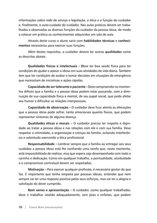 56 | Tomiko Born (organizadora)
informações sobre rede de serviço e legislação, a ética e a função do cuidador
e, finalmente, o auto-cuidado do cuidador. Nas aulas práticas devem ser traba-
lhadas e observadas as diversas funções do cuidador da pessoa idosa, de modo
a colocar em prática os conhecimentos adquiridos em sala de aula.
Através deste curso o aluno sairá com habilidades técnicas e conheci-
mentos necessários para exercer suas funções.
Além destes requisitos, o cuidador deverá ter outras qualidades como
as descritas abaixo.
Qualidades físicas e intelectuais – Deve ter boa saúde física para ter
condições de ajudar e apoiar o idoso em suas atividades de vida diária. Também
tem que ter condições de avaliar e tomar decisões em situações de emergência
que necessitam de iniciativas e ações rápidas.
Capacidade de ser tolerante e paciente – Deve compreender os momen-
tos difíceis que a família e a pessoa idosa podem estar passando, com a dimi-
nuição de sua capacidade física e mental, de seu papel social, que pode afetar
seu humor e dificultar as relações interpessoais.
Capacidade de observação – O cuidador deve ficar atento às alterações
que a pessoa idosa pode sofrer, tanto emocionais quanto físicas, que podem
representar sintomas de alguma doença.
Qualidades éticas e morais – O cuidador precisa ter respeito e digni-
dade ao tratar a pessoa idosa e nas relações com ele e com sua família. Deve
respeitar a intimidade, a organização e crenças da família, evitando interferên-
cia e sobretudo exercendo a ética profissional.
Responsabilidade – Lembrar sempre que a família ao entregar aos seus
cuidados a pessoa idosa está lhe confiando uma tarefa que, neste momento,
está impossibilitada de realizar, mas que espera seja desempenhada com todo o
carinho e dedicação. Como em qualquer trabalho, a pontualidade, assiduidade
e o compromisso contratual devem ser respeitados.
Motivação – Para exercer qualquer profissão, é necessário gostar do que
faz. É importante que tenha empatia por pessoas idosas, entender que nem
sempre vai ter uma resposta positiva pelos seus esforços, mas vai ter a alegria e
satisfação do dever cumprido.
Bom senso e apresentação – O cuidador, como qualquer trabalhador,
deve ir trabalhar vestido adequadamente, sem jóias e enfeites, que podem
 
