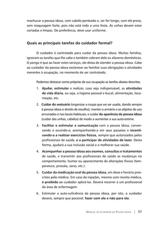 Manual do Cuidador da Pessoa Idosa | 57
machucar a pessoa idosa, com cabelo penteado e, ser for longo, com ele preso,
sem maquiagem forte, pois não está indo a uma festa. As unhas devem estar
cortadas e limpas. De preferência, deve usar uniforme.
Quais as principais tarefas do cuidador formal?
O cuidador é contratado para cuidar da pessoa idosa. Muitas famílias,
ignoram as tarefas que lhe cabe e também cobram dele os afazeres domésticos.
O perigo é que ao fazer estes serviços, ele deixa de atender a pessoa idosa. Cabe
ao cuidador da pessoa idosa esclarecer ao familiar suas obrigações e atividades
inerentes à ocupação, no momento de ser contratado.
Podemos destacar como próprias de sua ocupação as tarefas abaixo descritas.
1. Ajudar, estimular e realizar, caso seja indispensável, as atividades
de vida diária, ou seja, a higiene pessoal e bucal, alimentação, loco-
moção, etc.
2. Cuidar do vestuário (organizar a roupa que vai ser usada, dando sempre
à pessoa idosa o direito de escolha), manter o armário e os objetos de uso
arrumados e nos locais habituais; e cuidar da aparência da pessoa idosa
(cuidar das unhas, cabelos) de modo a aumentar a sua auto-estima.
3. Facilitar e estimular a comunicação com a pessoa idosa, conver-
sando e ouvindo-a; acompanhando-a em seus passeios e incenti-
vando-a a realizar exercícios físicos, sempre que autorizados pelos
profissionais de saúde, e a participar de atividades de lazer. Desta
forma, ajudará a sua inclusão social e a melhorar sua saúde.
4. Acompanhar a pessoa idosa aos exames, consultas e tratamentos
de saúde, e transmitir aos profissionais de saúde as mudanças no
comportamento, humor ou aparecimento de alterações físicas (tem-
peratura, pressão, sono, etc.).
5. Cuidar da medicação oral da pessoa idosa, em dose e horário pres-
critos pelo médico. Em caso de injeções, mesmo com receita médica,
é proibido ao cuidador aplicá-las. Deverá recorrer a um profissional
da área de enfermagem.
6. Estimular a auto-suficiência da pessoa idosa, por isto, o cuidador
deverá, sempre que possível, fazer com ela e não para ela.
 