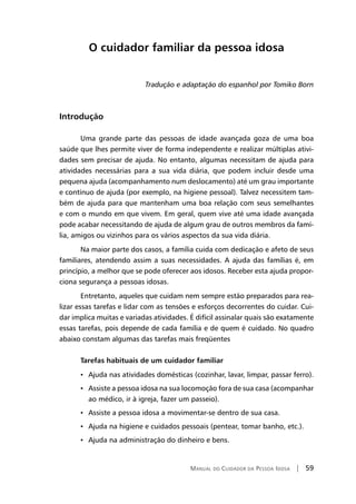 Manual do Cuidador da Pessoa Idosa | 59
O cuidador familiar da pessoa idosa
Tradução e adaptação do espanhol por Tomiko Born
Introdução
Uma grande parte das pessoas de idade avançada goza de uma boa
saúde que lhes permite viver de forma independente e realizar múltiplas ativi-
dades sem precisar de ajuda. No entanto, algumas necessitam de ajuda para
atividades necessárias para a sua vida diária, que podem incluir desde uma
pequena ajuda (acompanhamento num deslocamento) até um grau importante
e contínuo de ajuda (por exemplo, na higiene pessoal). Talvez necessitem tam-
bém de ajuda para que mantenham uma boa relação com seus semelhantes
e com o mundo em que vivem. Em geral, quem vive até uma idade avançada
pode acabar necessitando de ajuda de algum grau de outros membros da famí-
lia, amigos ou vizinhos para os vários aspectos da sua vida diária.
Na maior parte dos casos, a família cuida com dedicação e afeto de seus
familiares, atendendo assim a suas necessidades. A ajuda das famílias é, em
princípio, a melhor que se pode oferecer aos idosos. Receber esta ajuda propor-
ciona segurança a pessoas idosas.
Entretanto, aqueles que cuidam nem sempre estão preparados para rea-
lizar essas tarefas e lidar com as tensões e esforços decorrentes do cuidar. Cui-
dar implica muitas e variadas atividades. É difícil assinalar quais são exatamente
essas tarefas, pois depende de cada família e de quem é cuidado. No quadro
abaixo constam algumas das tarefas mais freqüentes
Tarefas habituais de um cuidador familiar
• Ajuda nas atividades domésticas (cozinhar, lavar, limpar, passar ferro).
• Assiste a pessoa idosa na sua locomoção fora de sua casa (acompanhar
ao médico, ir à igreja, fazer um passeio).
• Assiste a pessoa idosa a movimentar-se dentro de sua casa.
• Ajuda na higiene e cuidados pessoais (pentear, tomar banho, etc.).
• Ajuda na administração do dinheiro e bens.
 
