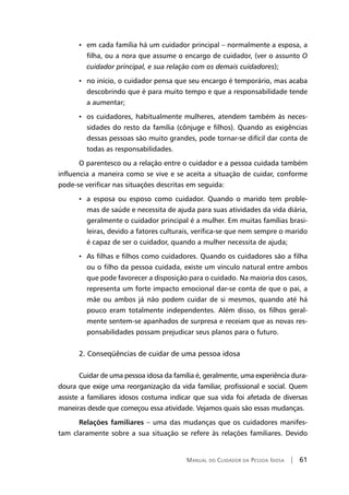 Manual do Cuidador da Pessoa Idosa | 61
• em cada família há um cuidador principal – normalmente a esposa, a
filha, ou a nora que assume o encargo de cuidador, (ver o assunto O
cuidador principal, e sua relação com os demais cuidadores);
• no início, o cuidador pensa que seu encargo é temporário, mas acaba
descobrindo que é para muito tempo e que a responsabilidade tende
a aumentar;
• os cuidadores, habitualmente mulheres, atendem também às neces-
sidades do resto da família (cônjuge e filhos). Quando as exigências
dessas pessoas são muito grandes, pode tornar-se difícil dar conta de
todas as responsabilidades.
O parentesco ou a relação entre o cuidador e a pessoa cuidada também
influencia a maneira como se vive e se aceita a situação de cuidar, conforme
pode-se verificar nas situações descritas em seguida:
• a esposa ou esposo como cuidador. Quando o marido tem proble-
mas de saúde e necessita de ajuda para suas atividades da vida diária,
geralmente o cuidador principal é a mulher. Em muitas famílias brasi-
leiras, devido a fatores culturais, verifica-se que nem sempre o marido
é capaz de ser o cuidador, quando a mulher necessita de ajuda;
• As filhas e filhos como cuidadores. Quando os cuidadores são a filha
ou o filho da pessoa cuidada, existe um vínculo natural entre ambos
que pode favorecer a disposição para o cuidado. Na maioria dos casos,
representa um forte impacto emocional dar-se conta de que o pai, a
mãe ou ambos já não podem cuidar de si mesmos, quando até há
pouco eram totalmente independentes. Além disso, os filhos geral-
mente sentem-se apanhados de surpresa e receiam que as novas res-
ponsabilidades possam prejudicar seus planos para o futuro.
2. Conseqüências de cuidar de uma pessoa idosa
Cuidar de uma pessoa idosa da família é, geralmente, uma experiência dura-
doura que exige uma reorganização da vida familiar, profissional e social. Quem
assiste a familiares idosos costuma indicar que sua vida foi afetada de diversas
maneiras desde que começou essa atividade. Vejamos quais são essas mudanças.
Relações familiares – uma das mudanças que os cuidadores manifes-
tam claramente sobre a sua situação se refere às relações familiares. Devido
 