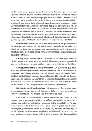 62 | Tomiko Born (organizadora)
ao desacordo entre a pessoa que cuida e os outros familiares, podem aparecer
conflitos familiares sobre a atitude e o comportamento dos últimos em relação
à pessoa idosa ou pela forma de se proporcionar os cuidados. Às vezes, o mal
estar com outros membros da família é devido aos sentimentos do cuidador
principal de que o resto da família não é capaz de apreciar o esforço que realiza.
Outra mudança típica na família é a inversão de papéis, por exemplo, a filha se
transforma na cuidadora da sua mãe, variando assim a direção habitual em que
se produz o cuidado de pais e filhos. Esta mudança de papéis requer uma nova
mentalidade quanto ao tipo de relação que existia anteriormente entre pais e
filhos e exige do cuidador um esforço de adaptação. Esta mudança é mais intensa
quando a pessoa cuidada sofre de demências em fase média ou adiantada.
Reações emocionais – Os cuidadores experimentam um grande número
de emoções e sentimentos, alguns positivos como a satisfação por poder con-
tribuir para o bem estar de uma pessoa querida. Outras são freqüentemente
negativas, como a sensação de impotência, sentimentos de culpa, solidão, pre-
ocupação ou tristeza.
Conseqüências sobre a saúde – Os cuidadores percebem que uma situa-
ção de cuidado prolongado afeta sua saúde. Estão cansados e têm a sensação de
que sua saúde começou a piorar desde que começou a cuidar do familiar idoso.
Conseqüências sobre a vida profissional – Os cuidadores que traba-
lham fora de casa experimentam um conflito entre as tarefas de cuidador e as
obrigações profissionais, sentindo que está falhando tanto no trabalho (faltas,
perda de pontualidade), como no cuidado familiar. Não é raro ter de diminuir
suas horas de trabalho ou abandonar o emprego. Freqüentemente, surgem
dificuldades econômicas ou por receber menos devido à diminuição das horas
de trabalho ou por ter mais gastos com o cuidado da pessoa idosa.
Diminuição de atividades de lazer – Os cuidadores informam que houve
uma redução do tempo dedicado à vida social e de lazer e, como conseqüência,
sentem-se isolados de seus amigos e do mundo que os cerca.
Concluindo, a quantidade de trabalho necessário para cuidar de uma
pessoa idosa, a pressão psicológica e o esforço despendido para atender a
todos esses problemas cotidianos é comum a todos os cuidadores. Por esse
motivo, quem cuida de familiares idosos pode sofrer de problemas de saúde,
psicológicos, (sentimentos de mal estar, depressão, sensação de sobrecarga) e
sociais (relações familiares tensas, problemas profissionais). Conhecer quais são
essas mudanças é muito útil para verificar até que ponto cuidar da pessoa idosa
 