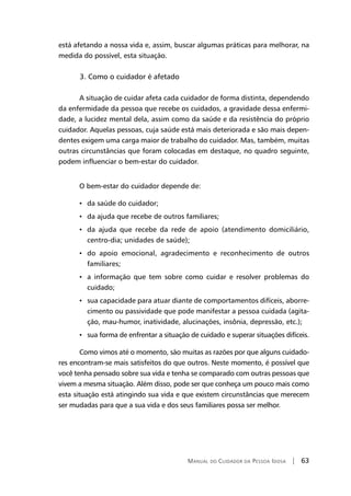 Manual do Cuidador da Pessoa Idosa | 63
está afetando a nossa vida e, assim, buscar algumas práticas para melhorar, na
medida do possível, esta situação.
	 3. Como o cuidador é afetado
A situação de cuidar afeta cada cuidador de forma distinta, dependendo
da enfermidade da pessoa que recebe os cuidados, a gravidade dessa enfermi-
dade, a lucidez mental dela, assim como da saúde e da resistência do próprio
cuidador. Aquelas pessoas, cuja saúde está mais deteriorada e são mais depen-
dentes exigem uma carga maior de trabalho do cuidador. Mas, também, muitas
outras circunstâncias que foram colocadas em destaque, no quadro seguinte,
podem influenciar o bem-estar do cuidador.
O bem-estar do cuidador depende de:
• da saúde do cuidador;
• da ajuda que recebe de outros familiares;
• da ajuda que recebe da rede de apoio (atendimento domiciliário,
centro-dia; unidades de saúde);
• do apoio emocional, agradecimento e reconhecimento de outros
familiares;
• a informação que tem sobre como cuidar e resolver problemas do
cuidado;
• sua capacidade para atuar diante de comportamentos difíceis, aborre-
cimento ou passividade que pode manifestar a pessoa cuidada (agita-
ção, mau-humor, inatividade, alucinações, insônia, depressão, etc.);
• sua forma de enfrentar a situação de cuidado e superar situações difíceis.
Como vimos até o momento, são muitas as razões por que alguns cuidado-
res encontram-se mais satisfeitos do que outros. Neste momento, é possível que
você tenha pensado sobre sua vida e tenha se comparado com outras pessoas que
vivem a mesma situação. Além disso, pode ser que conheça um pouco mais como
esta situação está atingindo sua vida e que existem circunstâncias que merecem
ser mudadas para que a sua vida e dos seus familiares possa ser melhor.
 