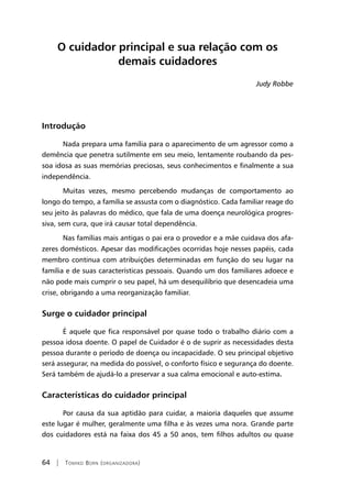 64 | Tomiko Born (organizadora)
O cuidador principal e sua relação com os
demais cuidadores
Judy Robbe
Introdução
Nada prepara uma família para o aparecimento de um agressor como a
demência que penetra sutilmente em seu meio, lentamente roubando da pes-
soa idosa as suas memórias preciosas, seus conhecimentos e finalmente a sua
independência.
Muitas vezes, mesmo percebendo mudanças de comportamento ao
longo do tempo, a família se assusta com o diagnóstico. Cada familiar reage do
seu jeito às palavras do médico, que fala de uma doença neurológica progres-
siva, sem cura, que irá causar total dependência.
Nas famílias mais antigas o pai era o provedor e a mãe cuidava dos afa-
zeres domésticos. Apesar das modificações ocorridas hoje nesses papéis, cada
membro continua com atribuições determinadas em função do seu lugar na
família e de suas características pessoais. Quando um dos familiares adoece e
não pode mais cumprir o seu papel, há um desequilíbrio que desencadeia uma
crise, obrigando a uma reorganização familiar.
Surge o cuidador principal
É aquele que fica responsável por quase todo o trabalho diário com a
pessoa idosa doente. O papel de Cuidador é o de suprir as necessidades desta
pessoa durante o período de doença ou incapacidade. O seu principal objetivo
será assegurar, na medida do possível, o conforto físico e segurança do doente.
Será também de ajudá-lo a preservar a sua calma emocional e auto-estima.
Características do cuidador principal
Por causa da sua aptidão para cuidar, a maioria daqueles que assume
este lugar é mulher, geralmente uma filha e às vezes uma nora. Grande parte
dos cuidadores está na faixa dos 45 a 50 anos, tem filhos adultos ou quase
 