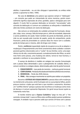 Manual do Cuidador da Pessoa Idosa | 65
adultos, é aposentado – ou um dos cônjuges é aposentado, ou ambos estão
prestes a aposentar-se (Neri, 1994).
No caso de demência uma palavra que aparece sempre é “dedicação”
– um conceito que pode ser interpretado de várias maneiras, porém essen-
cialmente significa expressões de amor, gratidão, apoio e obrigação para com
alguém. É muito fácil as pessoas dedicadas se tornarem “escravizadas” pelo
conceito da dedicação e é comum ver cuidadores se esforçando e trabalhando
além dos limites aceitáveis em nome da dedicação.
São comuns as reclamações do cuidador principal de frustração, decep-
ção, culpa, raiva, cansaço, falta de tempo para si, além de ansiedade, depressão
e outros problemas de saúde. Falam também da perda da liberdade, perda da
mãe ou pai causada pela inversão de papéis, perda do companheiro, perda
financeira, perda da privacidade se a pessoa idosa for morar com o cuidador,
perda de tempo para si mesma, além de brigas com irmãos.
Porém, resiliência (capacidade rápida de recuperar-se ou de se adaptar a
mudanças) é frequentemente uma forte característica deste cuidador e existem
possíveis ganhos relacionados com o “cuidar” do seu familiar, como: uma expe-
riência rica de vida, crescimento pessoal, o amadurecimento dos filhos, se sentir
mais forte como pessoa, uma mudança de valores, tornar-se mais humana, e
aprender a conhecer os seus próprios limites.
O avanço da demência é medido em estágios (ver assunto Comunicação
com a pessoa idosa dementada) e para o planejamento de cuidados diários, é
comum combinar os estágios abaixo, determinados pelo nível de perda funcional.
1. ESQUECIMENTO – Leve perda de memória – nenhuma perda funcional.
2. CONFUSIONAL–PerdadasAtividadesdeVidaDiária(AVDs)instrumentais.
3. DEMENCIAL – Perda das AVDs básicas.
4. FINAL – Não consegue movimentar-se sozinho para realizar um propósito.
Durante o ESTÁGIO DO ESQUECIMENTO a pessoa idosa sofre mudanças
na memória de curto prazo, sente frustração com as suas próprias falhas, porém
procura mostrar a todos que está bem e que mantém a autonomia. Acontece
um “conflito interno” porque a pessoa não reconhece as mudanças como sinais
de doença e é comum apresentar Depressão. Em geral recusa buscar ajuda ou
tratamento nesta fase.
O marido reclama que a Esposa Cuidadora “pega no meu pé” e “me
controla o tempo todo” e para os filhos estes conflitos podem parecer problemas
conjugais. A verdade é que o parceiro sadio que convive 24 horas com a pessoa
 
