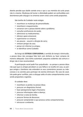 66 | Tomiko Born (organizadora)
doente percebe que ela/ele comete erros e que a sua memória de curto prazo
não é a mesma. Mudanças de humor e afetividade podem ser confundidas com
desinteresse pelo cônjuge e os sintomas serem vistos como sendo propositais.
São tarefas do Cuidador neste estágio:
•  reconhecer as mudanças de personalidade;
•  reconhecer o esquecimento;
•  conversar com a pessoa doente sobre o problema;
•  consultar profissionais de saúde;
•  administrar os medicamentos;
•  oferecer apoio emocional;
•  supervisionar as compras;
•  aos poucos – assumir a direção do carro;
•  remover perigos da casa;
•  pensar em informar os amigos;
•  se identificar como Cuidador.
Ao longo do ESTÁGIO CONFUSIONAL o sentido de tempo é diminuído,
a pessoa idosa não consegue lidar bem com dinheiro ou fazer compras de
maneira adequada. Caso tenha automóvel, pequenos acidentes são comuns e
dirigir não é mais recomendável.
A participação social pode ficar prejudicada – ou porque a pessoa idosa
não quer que os amigos percebam as suas falhas e se recolhe em casa, ou por-
que amigos e familiares não entendem os seus comentários jocosos ou inde-
corosos e os convites para participar de eventos diminuem. No caso do casal,
isto pode gerar conflitos, pois o cônjuge sadio vê estes comportamentos como
sendo propositais e egoístas.
O cuidador deve:
•  reconhecer as perdas na pessoa idosa;
•  procurar um diagnóstico formal;
•  fazer planejamento legal e financeiro;
•  procurar informações sobre a doença;
•  informar o resto da família;
•  procurar formas de descansar;
•  procurar compreender o que provoca certos comportamentos;
•  estruturar o ambiente;
 