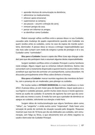 Manual do Cuidador da Pessoa Idosa | 67
•  aprender técnicas de comunicação na demência;
•  administrar os medicamentos;
•  oferecer apoio emocional;
•  supervisionar as compras;
•  aos poucos – assumir a direção do carro;
•  remover perigos da casa;
•  pensar em informar os amigos;
•  se identificar como Cuidador.
Podem ressurgir velhos conflitos entre a pessoa idosa e o seu Cuidador,
causados pela mudança de papéis especialmente quando este Cuidador era
quem recebia antes os cuidados, como no caso da esposa do marido autori-
tário, dominador. A pessoa idosa se recusa a entregar responsabilidades que
não mais sabe cumprir com medo do estigma e perda de prestígio e vê o seu
Cuidador como “controlador”.
Dica para o Cuidador: buscar o apoio dos filhos (caso seja cônjuge cuida-
dor) para que eles participem mais e assumam algumas destas responsabilidades.
Surgem também conflitos entre o Cuidador Principal e outros familiares
neste estágio. Alguns negam que os sintomas indicam demência. Outros não
concordam com o tratamento dispensado e querem levá-lo a outro médico. Uns
acreditam que seja hora de contratar um acompanhante, outros discordam. Há
discussões principalmente entre filhos sobre dinheiro e herança.
Dica para o Cuidador: marcar reuniões regulares dos membros da famí-
lia, com a presença de um moderador, para planejar os cuidados.
Por muitas razões o ESTÁGIO DEMENCIAL é o mais trabalhoso e o mais
difícil. A pessoa idosa, já com maior grau de dependência, requer ajuda para a
sua higiene e cuidados pessoais, porém muitas vezes recusa e resiste agressiva-
mente ao auxílio do cuidador. O aumento do egoísmo faz com que ela consi-
dere cada vez menos o outro. O medo faz com que o portador de demência se
apegue ao cuidador, solicitando sua atenção a toda hora.
Surgem idéias de institucionalização que alguns familiares vêem como
“falhar”, ou “vergonha” e ainda outros como “impensável”. Pode haver uma
sensação de perda de controle da situação causada pelo desgaste. Pesquisas
mostram que mais de 10 horas por dia são dedicados aos cuidados, sem remu-
neração, sem folga ou férias, o que obviamente terá um efeito negativo na
saúde e bem-estar do Cuidador Principal.
 