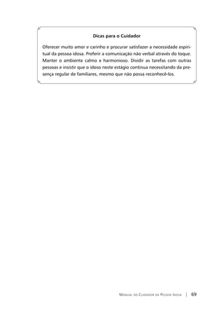Manual do Cuidador da Pessoa Idosa | 69
Dicas para o Cuidador
Oferecer muito amor e carinho e procurar satisfazer a necessidade espiri-
tual da pessoa idosa. Preferir a comunicação não verbal através do toque.
Manter o ambiente calmo e harmonioso. Dividir as tarefas com outras
pessoas e insistir que o idoso neste estágio continua necessitando da pre-
sença regular de familiares, mesmo que não possa reconhecê-los.
 