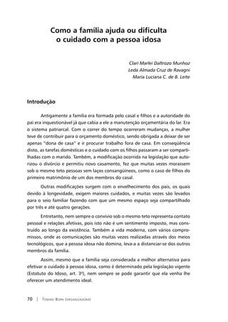 70 | Tomiko Born (organizadora)
Como a família ajuda ou dificulta
o cuidado com a pessoa idosa
Clari Marlei Daltrozo Munhoz
Leda Almada Cruz de Ravagni
Maria Luciana C. de B. Leite
Introdução
Antigamente a família era formada pelo casal e filhos e a autoridade do
pai era inquestionável já que cabia a ele a manutenção orçamentária do lar. Era
o sistema patriarcal. Com o correr do tempo ocorreram mudanças, a mulher
teve de contribuir para o orçamento doméstico, sendo obrigada a deixar de ser
apenas “dona de casa” e ir procurar trabalho fora de casa. Em conseqüência
disto, as tarefas domésticas e o cuidado com os filhos passaram a ser comparti-
lhadas com o marido. Também, a modificação ocorrida na legislação que auto-
rizou o divórcio e permitiu novo casamento, fez que muitas vezes morassem
sob o mesmo teto pessoas sem laços consangüíneos, como o caso de filhos do
primeiro matrimônio de um dos membros do casal.
Outras modificações surgem com o envelhecimento dos pais, os quais
devido à longevidade, exigem maiores cuidados, e muitas vezes são levados
para o seio familiar fazendo com que um mesmo espaço seja compartilhado
por três e até quatro gerações.
Entretanto, nem sempre o convívio sob o mesmo teto representa contato
pessoal e relações afetivas, pois isto não é um sentimento imposto, mas cons-
truído ao longo da existência. Também a vida moderna, com vários compro-
missos, onde as comunicações são muitas vezes realizadas através dos meios
tecnológicos, que a pessoa idosa não domina, leva-a a distanciar-se dos outros
membros da família.
Assim, mesmo que a família seja considerada a melhor alternativa para
efetivar o cuidado à pessoa idosa, como é determinado pela legislação vigente
(Estatuto do Idoso, art. 3º), nem sempre se pode garantir que ela venha lhe
oferecer um atendimento ideal.
 