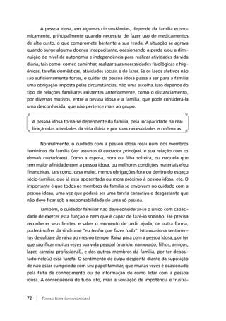 72 | Tomiko Born (organizadora)
A pessoa idosa, em algumas circunstâncias, depende da família econo-
micamente, principalmente quando necessita de fazer uso de medicamentos
de alto custo, o que compromete bastante a sua renda. A situação se agrava
quando surge alguma doença incapacitante, ocasionando a perda e/ou a dimi-
nuição do nível de autonomia e independência para realizar atividades da vida
diária, tais como: comer, caminhar, realizar suas necessidades fisiológicas e higi-
ênicas, tarefas domésticas, atividades sociais e de lazer. Se os laços afetivos não
são suficientemente fortes, o cuidar da pessoa idosa passa a ser para a família
uma obrigação imposta pelas circunstâncias, não uma escolha. Isso depende do
tipo de relações familiares existentes anteriormente, como o distanciamento,
por diversos motivos, entre a pessoa idosa e a família, que pode considerá-la
uma desconhecida, que não pertence mais ao grupo.
A pessoa idosa torna-se dependente da família, pela incapacidade na rea-
lização das atividades da vida diária e por suas necessidades econômicas.
Normalmente, o cuidado com a pessoa idosa recai num dos membros
femininos da família (ver assunto O cuidador principal, e sua relação com os
demais cuidadores). Como a esposa, nora ou filha solteira, ou naquela que
tem maior afinidade com a pessoa idosa, ou melhores condições materiais e/ou
financeiras, tais como: casa maior, menos obrigações fora ou dentro do espaço
sócio-familiar, que já está aposentada ou mora próximo à pessoa idosa, etc. O
importante é que todos os membros da família se envolvam no cuidado com a
pessoa idosa, uma vez que poderá ser uma tarefa cansativa e desgastante que
não deve ficar sob a responsabilidade de uma só pessoa.
Também, o cuidador familiar não deve considerar-se o único com capaci-
dade de exercer esta função e nem que é capaz de fazê-lo sozinho. Ele precisa
reconhecer seus limites, e saber o momento de pedir ajuda, de outra forma,
poderá sofrer da síndrome “eu tenho que fazer tudo”. Isto ocasiona sentimen-
tos de culpa e de raiva ao mesmo tempo. Raiva para com a pessoa idosa, por ter
que sacrificar muitas vezes sua vida pessoal (marido, namorado, filhos, amigos,
lazer, carreira profissional), e dos outros membros da família, por ter deposi-
tado nele(a) essa tarefa. O sentimento de culpa desponta diante da suposição
de não estar cumprindo com seu papel familiar, que muitas vezes é ocasionado
pela falta de conhecimento ou de informação de como lidar com a pessoa
idosa. A conseqüência de tudo isto, mais a sensação de impotência e frustra-
 