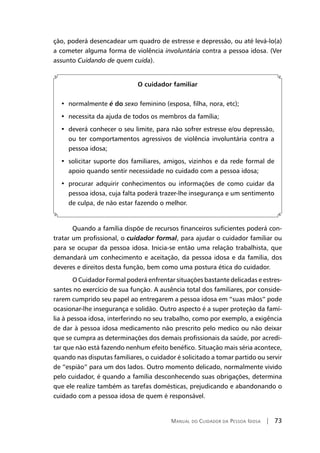 Manual do Cuidador da Pessoa Idosa | 73
ção, poderá desencadear um quadro de estresse e depressão, ou até levá-lo(a)
a cometer alguma forma de violência involuntária contra a pessoa idosa. (Ver
assunto Cuidando de quem cuida).
O cuidador familiar
•  normalmente é do sexo feminino (esposa, filha, nora, etc);
•  necessita da ajuda de todos os membros da família;
•  deverá conhecer o seu limite, para não sofrer estresse e/ou depressão,
ou ter comportamentos agressivos de violência involuntária contra a
pessoa idosa;
•  solicitar suporte dos familiares, amigos, vizinhos e da rede formal de
apoio quando sentir necessidade no cuidado com a pessoa idosa;
•  procurar adquirir conhecimentos ou informações de como cuidar da
pessoa idosa, cuja falta poderá trazer-lhe insegurança e um sentimento
de culpa, de não estar fazendo o melhor.
Quando a família dispõe de recursos financeiros suficientes poderá con-
tratar um profissional, o cuidador formal, para ajudar o cuidador familiar ou
para se ocupar da pessoa idosa. Inicia-se então uma relação trabalhista, que
demandará um conhecimento e aceitação, da pessoa idosa e da família, dos
deveres e direitos desta função, bem como uma postura ética do cuidador.
O Cuidador Formal poderá enfrentar situações bastante delicadas e estres-
santes no exercício de sua função. A ausência total dos familiares, por conside-
rarem cumprido seu papel ao entregarem a pessoa idosa em “suas mãos” pode
ocasionar-lhe insegurança e solidão. Outro aspecto é a super proteção da famí-
lia à pessoa idosa, interferindo no seu trabalho, como por exemplo, a exigência
de dar à pessoa idosa medicamento não prescrito pelo medico ou não deixar
que se cumpra as determinações dos demais profissionais da saúde, por acredi-
tar que não está fazendo nenhum efeito benéfico. Situação mais séria acontece,
quando nas disputas familiares, o cuidador é solicitado a tomar partido ou servir
de “espião” para um dos lados. Outro momento delicado, normalmente vivido
pelo cuidador, é quando a família desconhecendo suas obrigações, determina
que ele realize também as tarefas domésticas, prejudicando e abandonando o
cuidado com a pessoa idosa de quem é responsável.
 