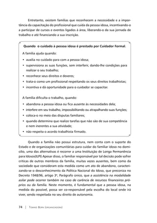 74 | Tomiko Born (organizadora)
Entretanto, existem famílias que reconhecem a necessidade e a impor-
tância da capacitação do profissional que cuida da pessoa idosa, incentivando-o
a participar de cursos e eventos ligados à área, liberando-o da sua jornada de
trabalho e até financiando a sua inscrição.
Quando o cuidado à pessoa idosa é prestado por Cuidador Formal.
A família ajuda quando:
•  auxilia no cuidado para com a pessoa idosa;
•  supervisiona as suas funções, sem interferir, dando-lhe condições para
realizar o seu trabalho;
•  reconhece seus direitos e deveres;
•  trata-o como um profissional respeitando os seus direitos trabalhistas;
•  incentiva e dá oportunidade para o cuidador se capacitar.
A família dificulta o trabalho, quando:
•  abandona a pessoa idosa ou fica ausente às necessidades dela;
•  interfere em seu trabalho, impossibilitando ou atrapalhando suas funções;
•  coloca-o no meio das disputas familiares;
•  quando determina que realize tarefas que não são de sua competência
e nem inerentes a sua atividade;
•  não respeita o acordo trabalhista firmado.
Quando a família não possui estrutura, nem conta com o suporte do
Estado e de organizações comunitárias para cuidar do familiar idoso no domi-
cilio, uma das alternativas é recorrer a uma Instituição de Longa Permanência
para Idosos(ILPI) Apesar disso, o familiar responsável por tal decisão pode sofrer
criticas de outros membros da família, muitas vezes ausentes, bem como da
sociedade que consideram esta medida como um ato de abandono, caracteri-
zando-se o desconhecimento da Política Nacional do Idoso, que preconiza no
Decreto 1948/96, artigo 3º, Parágrafo único, que a assistência na modalidade
asilar pode ocorrer também no caso de carência de recursos financeiros pró-
prios ou da família. Neste momento, é fundamental que a pessoa idosa, na
medida do possível, possa ser co-responsável pela escolha do local onde irá
viver, sendo respeitada no seu direito de autonomia.
 