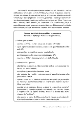 Manual do Cuidador da Pessoa Idosa | 75
	Ao proceder à internação da pessoa idosa numa ILPI, não cessa a respon-
sabilidade da família para com ela. O não cumprimento do que está prescrito e
firmado no contrato de prestação de serviços, apresentado pela ILPI, caracteriza
uma situação de negligência e abandono, podendo a Instituição comunicar o
fato às autoridades competentes, conforme prescreve o art. 50 do Estatuto do
Idoso. Também, caberá à família, de acordo com suas possibilidades, prover as
necessidades da pessoa idosa com recursos não disponibilizados pela instituição,
como também participar de reuniões e demais atividades realizadas pela ILPI.
Quando o cuidado à pessoa idosa ocorre numa
Instituição de Longa Permanência para Idosos.
A família ajuda quando:
•  assina o contrato e cumpre o que está prescrito e firmado;
•  ajuda a prover as necessidades da pessoa idosa, que não são atendidas
pela ILPI;
•  acompanha a pessoa idosa quando hospitalizado;
•  participa das reuniões e eventos realizados pela ILPI;
•  respeita as deliberações dos profissionais da Instituição;
A família dificulta quando:
•  abandona a pessoa idosa, não mantendo contato nem realizando visi-
tas por um longo período;
•  apropria-se dos proventos da pessoa idosa;
•  não participa das reuniões e nem comparece quando chamada pelos
profissionais da ILPI;
•  apenas “critica” a ILPI, sem buscar efetivar sua co-participação na rotina
da instituição ou mesmo quando não valoriza e/ou incentiva a pessoa
idosa a participar;
•  quando tem a concepção de que ao deixar a pessoa idosa numa ILPI,
principalmente quando paga pela permanência dela, não tem deveres
e responsabilidades, apenas direitos, deixando a pessoa idosa numa
situação de “assistido”;
•  não respeita as regras da ILPI, principalmente no que se refere às restri-
ções de dietas alimentícias e incentiva a auto-medicação.
 
