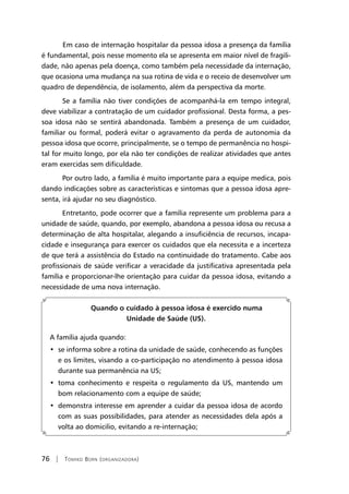 76 | Tomiko Born (organizadora)
	Em caso de internação hospitalar da pessoa idosa a presença da família
é fundamental, pois nesse momento ela se apresenta em maior nível de fragili-
dade, não apenas pela doença, como também pela necessidade da internação,
que ocasiona uma mudança na sua rotina de vida e o receio de desenvolver um
quadro de dependência, de isolamento, além da perspectiva da morte.
Se a família não tiver condições de acompanhá-la em tempo integral,
deve viabilizar a contratação de um cuidador profissional. Desta forma, a pes-
soa idosa não se sentirá abandonada. Também a presença de um cuidador,
familiar ou formal, poderá evitar o agravamento da perda de autonomia da
pessoa idosa que ocorre, principalmente, se o tempo de permanência no hospi-
tal for muito longo, por ela não ter condições de realizar atividades que antes
eram exercidas sem dificuldade.
Por outro lado, a família é muito importante para a equipe medica, pois
dando indicações sobre as características e sintomas que a pessoa idosa apre-
senta, irá ajudar no seu diagnóstico.
Entretanto, pode ocorrer que a família represente um problema para a
unidade de saúde, quando, por exemplo, abandona a pessoa idosa ou recusa a
determinação de alta hospitalar, alegando a insuficiência de recursos, incapa-
cidade e insegurança para exercer os cuidados que ela necessita e a incerteza
de que terá a assistência do Estado na continuidade do tratamento. Cabe aos
profissionais de saúde verificar a veracidade da justificativa apresentada pela
família e proporcionar-lhe orientação para cuidar da pessoa idosa, evitando a
necessidade de uma nova internação.
	
Quando o cuidado à pessoa idosa é exercido numa
Unidade de Saúde (US).
A família ajuda quando:
•  se informa sobre a rotina da unidade de saúde, conhecendo as funções
e os limites, visando a co-participação no atendimento à pessoa idosa
durante sua permanência na US;
•  toma conhecimento e respeita o regulamento da US, mantendo um
bom relacionamento com a equipe de saúde;
•  demonstra interesse em aprender a cuidar da pessoa idosa de acordo
com as suas possibilidades, para atender as necessidades dela após a
volta ao domicilio, evitando a re-internação;
 
