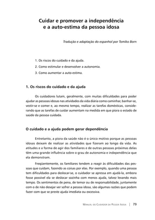 Manual do Cuidador da Pessoa Idosa | 79
Cuidar e promover a independência
e a auto-estima da pessoa idosa
Tradução e adaptação do espanhol por Tomiko Born
1. Os riscos do cuidado e da ajuda.
2. Como estimular e desenvolver a autonomia.
3. Como aumentar a auto-estima.
1. Os riscos do cuidado e da ajuda
Os cuidadores lutam, geralmente, com muitas dificuldades para poder
ajudar as pessoas idosas nas atividades da vida diária como caminhar, banhar-se,
vestir-se e comer e, ao mesmo tempo, realizar as tarefas domésticas, conside-
rando que as tarefas de cuidar aumentam na medida em que piora o estado de
saúde da pessoa cuidada.
O cuidado e a ajuda podem gerar dependência
Entretanto, a piora da saúde não é o único motivo porque as pessoas
idosas deixam de realizar as atividades que fizeram ao longo da vida. As
atitudes e a forma de agir dos familiares e de outras pessoas próximas delas
têm uma grande influência sobre o grau de autonomia e independência que
ela demonstram.
Freqüentemente, os familiares tendem a reagir às dificuldades das pes-
soas que cuidam, fazendo as coisas por elas. Por exemplo, quando uma pessoa
tem dificuldades para deslocar-se, o cuidador se apressa em ajudá-la, embora
fosse possível ela se deslocar sozinha com menos ajuda, talvez levando mais
tempo. Os sentimentos de pena, de temor ou de responsabilidade, juntamente
com o de não desejar ver sofrer a pessoa idosa, são algumas razões que podem
fazer com que se preste ajuda imediata ou excessiva.
 