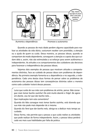 80 | Tomiko Born (organizadora)
Aumenta a dependência		 Promove a autonomia
Quando as pessoas de mais idade perdem alguma capacidade para rea-
lizar as atividades da vida diária, costumam receber com prontidão, a atenção
ou a ajuda de quem os cuida. Dessa maneira, as pessoas idosas, quando se
comportam de modo dependente, conseguem a atenção e o apoio dos que cui-
dam dela e, assim, não são estimuladas a se esforçar para serem autônomas e
independentes. As atitudes e os comportamentos dos cuidadores são decisivos
para favorecer a independência das pessoas idosas.
Vejamos dois exemplos de pessoas que mostram atitudes e comporta-
mentos distintos, face ao cuidado de pessoa idosa com problemas de depen-
dência. No primeiro exemplo fomenta-se a dependência e no segundo, a inde-
pendência. Cada uma destas duas formas de pensar sobre os problemas de
autonomia das pessoas idosas tem conseqüências distintas sobre a maneira
como cada cuidador tratará dessas pessoas.
Luisa que cuida de sua mãe com problemas de artrite, pensa: Não conse-
gue mais tomar banho sozinha! Ela está muito doente e frágil. De agora
em diante, vou ter que dar banho nela....
Que implicações tem este comentário?
Quando diz Não consegue mais tomar banho sozinha, está dizendo que
sua mãe não pode mais depender de si mesma.
Quando diz Terei que dar banho nela, obriga-se a dedicar mais tempo ao
cuidado.
Dessa forma, não permite que a pessoa a que cuida realize as atividades
que pode realizar de forma independente. Assim, a pessoa idosa perderá
cada vez mais suas habilidades por falta de prática.
 