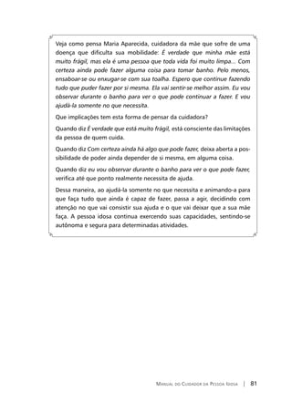Manual do Cuidador da Pessoa Idosa | 81
Veja como pensa Maria Aparecida, cuidadora da mãe que sofre de uma
doença que dificulta sua mobilidade: É verdade que minha mãe está
muito frágil, mas ela é uma pessoa que toda vida foi muito limpa... Com
certeza ainda pode fazer alguma coisa para tomar banho. Pelo menos,
ensaboar-se ou enxugar-se com sua toalha. Espero que continue fazendo
tudo que puder fazer por si mesma. Ela vai sentir-se melhor assim. Eu vou
observar durante o banho para ver o que pode continuar a fazer. E vou
ajudá-la somente no que necessita.
Que implicações tem esta forma de pensar da cuidadora?
Quando diz É verdade que está muito frágil, está consciente das limitações
da pessoa de quem cuida.
Quando diz Com certeza ainda há algo que pode fazer, deixa aberta a pos-
sibilidade de poder ainda depender de si mesma, em alguma coisa.
Quando diz eu vou observar durante o banho para ver o que pode fazer,
verifica até que ponto realmente necessita de ajuda.
Dessa maneira, ao ajudá-la somente no que necessita e animando-a para
que faça tudo que ainda é capaz de fazer, passa a agir, decidindo com
atenção no que vai consistir sua ajuda e o que vai deixar que a sua mãe
faça. A pessoa idosa continua exercendo suas capacidades, sentindo-se
autônoma e segura para determinadas atividades.
 