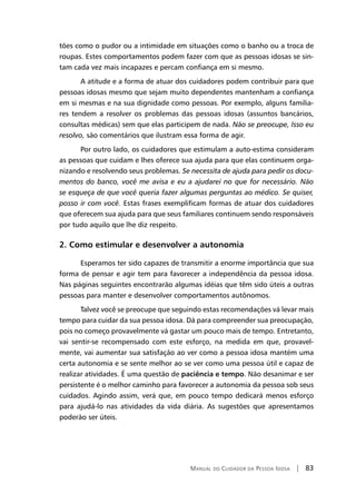 Manual do Cuidador da Pessoa Idosa | 83
tões como o pudor ou a intimidade em situações como o banho ou a troca de
roupas. Estes comportamentos podem fazer com que as pessoas idosas se sin-
tam cada vez mais incapazes e percam confiança em si mesmo.
A atitude e a forma de atuar dos cuidadores podem contribuir para que
pessoas idosas mesmo que sejam muito dependentes mantenham a confiança
em si mesmas e na sua dignidade como pessoas. Por exemplo, alguns familia-
res tendem a resolver os problemas das pessoas idosas (assuntos bancários,
consultas médicas) sem que elas participem de nada. Não se preocupe, Isso eu
resolvo, são comentários que ilustram essa forma de agir.
Por outro lado, os cuidadores que estimulam a auto-estima consideram
as pessoas que cuidam e lhes oferece sua ajuda para que elas continuem orga-
nizando e resolvendo seus problemas. Se necessita de ajuda para pedir os docu-
mentos do banco, você me avisa e eu a ajudarei no que for necessário. Não
se esqueça de que você queria fazer algumas perguntas ao médico. Se quiser,
posso ir com você. Estas frases exemplificam formas de atuar dos cuidadores
que oferecem sua ajuda para que seus familiares continuem sendo responsáveis
por tudo aquilo que lhe diz respeito.
2. Como estimular e desenvolver a autonomia
Esperamos ter sido capazes de transmitir a enorme importância que sua
forma de pensar e agir tem para favorecer a independência da pessoa idosa.
Nas páginas seguintes encontrarão algumas idéias que têm sido úteis a outras
pessoas para manter e desenvolver comportamentos autônomos.
Talvez você se preocupe que seguindo estas recomendações vá levar mais
tempo para cuidar da sua pessoa idosa. Dá para compreender sua preocupação,
pois no começo provavelmente vá gastar um pouco mais de tempo. Entretanto,
vai sentir-se recompensado com este esforço, na medida em que, provavel-
mente, vai aumentar sua satisfação ao ver como a pessoa idosa mantém uma
certa autonomia e se sente melhor ao se ver como uma pessoa útil e capaz de
realizar atividades. É uma questão de paciência e tempo. Não desanimar e ser
persistente é o melhor caminho para favorecer a autonomia da pessoa sob seus
cuidados. Agindo assim, verá que, em pouco tempo dedicará menos esforço
para ajudá-lo nas atividades da vida diária. As sugestões que apresentamos
poderão ser úteis.
 