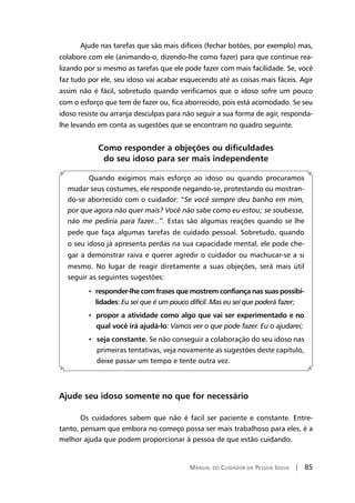 Manual do Cuidador da Pessoa Idosa | 85
Ajude nas tarefas que são mais difíceis (fechar botões, por exemplo) mas,
colabore com ele (animando-o, dizendo-lhe como fazer) para que continue rea-
lizando por si mesmo as tarefas que ele pode fazer com mais facilidade. Se, você
faz tudo por ele, seu idoso vai acabar esquecendo até as coisas mais fáceis. Agir
assim não é fácil, sobretudo quando verificamos que o idoso sofre um pouco
com o esforço que tem de fazer ou, fica aborrecido, pois está acomodado. Se seu
idoso resiste ou arranja desculpas para não seguir a sua forma de agir, responda-
lhe levando em conta as sugestões que se encontram no quadro seguinte.
Como responder a objeções ou dificuldades
do seu idoso para ser mais independente
Quando exigimos mais esforço ao idoso ou quando procuramos
mudar seus costumes, ele responde negando-se, protestando ou mostran-
do-se aborrecido com o cuidador: “Se você sempre deu banho em mim,
por que agora não quer mais? Você não sabe como eu estou; se soubesse,
não me pediria para fazer...”. Estas são algumas reações quando se lhe
pede que faça algumas tarefas de cuidado pessoal. Sobretudo, quando
o seu idoso já apresenta perdas na sua capacidade mental, ele pode che-
gar a demonstrar raiva e querer agredir o cuidador ou machucar-se a si
mesmo. No lugar de reagir diretamente a suas objeções, será mais útil
seguir as seguintes sugestões:
• responder-lhe com frases que mostrem confiança nas suas possibi-
lidades: Eu sei que é um pouco difícil. Mas eu sei que poderá fazer;
• propor a atividade como algo que vai ser experimentado e no
qual você irá ajudá-lo: Vamos ver o que pode fazer. Eu o ajudarei;
• seja constante. Se não conseguir a colaboração do seu idoso nas
primeiras tentativas, veja novamente as sugestões deste capítulo,
deixe passar um tempo e tente outra vez.
Ajude seu idoso somente no que for necessário
Os cuidadores sabem que não é facil ser paciente e constante. Entre-
tanto, pensam que embora no começo possa ser mais trabalhoso para eles, é a
melhor ajuda que podem proporcionar à pessoa de que estão cuidando.
 
