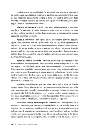 86 | Tomiko Born (organizadora)
Lembre-se que se seu objetivo for conseguir que seu idoso desenvolva
ao máximo sua capacidade, é importante que lhe proporcione somente a ajuda
de que necessita, deixando-lhe sempre, o tempo necessário para que o faça.
Quando seu idoso necessita de alguma ajuda para sua vida diária, você pode
seguir uma das seguintes orientações:
Ajude-o verbalmente – você pode dizer concretamente o que quer
que faça. Por exemplo, se quiser fomentar a autonomia ao vestir-se, em lugar
de dizer vista-se sozinho é melhor dizer pega agora a camisa ponha o braço
esquerdo na manga esquerda.
Ajude-o a começar – Em alguns casos, é necessário dar uma pequena
ajuda física, tal como dar uma palmadinha nas costas, tocar ligeiramente o
ombro e o braço, etc. É bom fazer, ao mesmo tempo, algum comentário para
animar. Se quiser ajudar o idoso a comer sem ajuda, podemos dizer-lhe
pegue a colher e ao mesmo tempo tocar no seu ombro. Quando pegar a
colher, deve demonstrar-lhe sua satisfação: muito bem, que bom que você
pode comer sem ajuda.
Ajude-o a fazer a atividade – As vezes, quando as capacidades das pes-
soas idosas são muito pequenas, não é suficiente animar com palavras ou com
um pequeno impulso físico. Neste caso, torna-se necessário prestar assistência
física durante a atividade. Uma forma de agir nesses casos seria animá-lo para
que realize a ação, descrevendo-a (agora, pegue a colher) e, ao mesmo tempo
guiá-lo fisicamente, desde o início, até o fim da ação (pegar a mão da pessoa
idosa e levá-lo até a colher) e, finalmente, felicitar a pessoa quando conseguiu
terminar a ação desejada.
Prepare a situação para que seja mais fácil – Muitas vezes, os familia-
res dos idosos fazem adaptações na casa pensando em facilitar sua vida e dar
mais segurança, por exemplo, colocando barras de apoio no Boxe do chuveiro e
na sua entrada. Entretanto, algumas vezes se surpreendem quando descobrem
que essas adaptações não dão os resultados esperados. Para conseguir que o
seu idoso utilize as adaptações, apresentamos algumas sugestões.
Mantenha rotinas, sempre que for possível – As coisas que são feitas
sempre no mesmo lugar e na mesma hora do dia são as que mais facilmente se
mantém. Se, por exemplo, seu idoso está acostumado a tomar diariamente o
café da manhã na cozinha e para isso deve caminhar alguns metros, é melhor
manter este costume, comentando como é bom para ele começar o dia dando
esse pequeno passeio e acompanhando-o durante o café da manhã. Se você
 