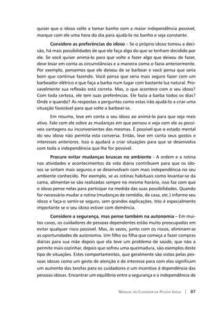 Manual do Cuidador da Pessoa Idosa | 87
quiser que o idoso volte a tomar banho com a maior independência possível,
marque com ele uma hora do dia para ajudá-lo no banho e seja constante.
Considere as preferências do idoso – Se o próprio idoso tomou a deci-
são, há mais possibilidades de que ele faça algo do que se tenham decidido por
ele. Se você quiser animá-lo para que volte a fazer algo que deixou de fazer,
deve levar em conta as circunstâncias e a maneira como o fazia anteriormente.
Por exemplo, pensemos que ele deixou de se barbear e você pensa que seria
bom que continue fazendo. Você pensa que seria mais seguro fazer com um
barbeador elétrico e que faça a barba num lugar com bastante luz natural. Pro-
vavelmente sua reflexão está correta. Mas, o que acontece com o seu idoso?
Com toda certeza, ele tem suas preferências. Ele fazia a barba todos os dias?
Onde e quando? As respostas a perguntas como estas irão ajudá-lo a criar uma
situação favorável para que volte a barbear-se.
Em resumo, leve em conta o seu idoso ao animá-lo para que seja mais
ativo. Fale com ele sobre as mudanças em que pensou e veja com ele as possí-
veis vantagens ou inconvenientes das mesmas. É possível que o estado mental
do seu idoso não permita esta conversa. Então, leve em conta seus gostos e
interesses anteriores. Isso o ajudará a criar situações para que se desenvolva
com toda a independência que lhe for possível.
Procure evitar mudanças bruscas no ambiente - A ordem e a rotina
nas atividades e acontecimentos da vida diária contribuem para que os ido-
sos se sintam mais seguros e se desenvolvam com mais independência no seu
ambiente conhecido. Por exemplo, se as rotinas habituais como levantar-se da
cama, alimentar-se são realizadas sempre no mesmo horário, isso faz com que
o idoso pense nelas para participar na medida das suas possibilidades. Quando
for necessário mudar a rotina (mudanças de remédio, de casa, etc.) informe seu
idoso e faça-o sentir-se seguro, sem grandes explicações. Isto é especialmente
importante se o seu idoso estiver com demência.
Considere a segurança, mas pense também na autonomia – Em mui-
tos casos, os cuidadores de pessoas dependentes estão muito preocupados em
evitar qualquer risco possível. Mas, às vezes, junto com os riscos, eliminam-se
as oportunidades de autonomia. Um filho ou filha que começa a fazer compras
diárias para sua mãe depois que ela teve um problema de saúde, que não a
permite mais cozinhar, depois que sofreu uma queimadura, são exemplos deste
tipo de situações. Estes comportamentos, que geralmente são vistos pelas pes-
soas idosas como um gesto de atenção e de interesse para com elas significam
um aumento das tarefas para os cuidadores e um incentivo à dependência das
pessoas idosas. Encontrar um equilíbrio entre a segurança e a independência de
 