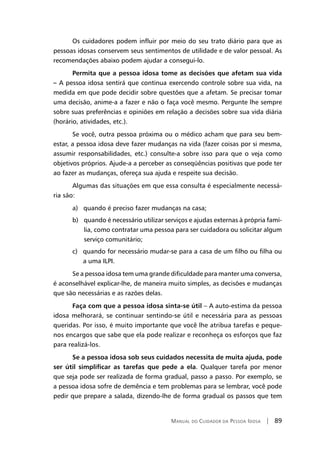 Manual do Cuidador da Pessoa Idosa | 89
Os cuidadores podem influir por meio do seu trato diário para que as
pessoas idosas conservem seus sentimentos de utilidade e de valor pessoal. As
recomendações abaixo podem ajudar a consegui-lo.
Permita que a pessoa idosa tome as decisões que afetam sua vida
– A pessoa idosa sentirá que continua exercendo controle sobre sua vida, na
medida em que pode decidir sobre questões que a afetam. Se precisar tomar
uma decisão, anime-a a fazer e não o faça você mesmo. Pergunte lhe sempre
sobre suas preferências e opiniões em relação a decisões sobre sua vida diária
(horário, atividades, etc.).
Se você, outra pessoa próxima ou o médico acham que para seu bem-
estar, a pessoa idosa deve fazer mudanças na vida (fazer coisas por si mesma,
assumir responsabilidades, etc.) consulte-a sobre isso para que o veja como
objetivos próprios. Ajude-a a perceber as conseqüências positivas que pode ter
ao fazer as mudanças, ofereça sua ajuda e respeite sua decisão.
Algumas das situações em que essa consulta é especialmente necessá-
ria são:
a) quando é preciso fazer mudanças na casa;
b) quando é necessário utilizar serviços e ajudas externas à própria famí-
lia, como contratar uma pessoa para ser cuidadora ou solicitar algum
serviço comunitário;
c) quando for necessário mudar-se para a casa de um filho ou filha ou
a uma ILPI.
Se a pessoa idosa tem uma grande dificuldade para manter uma conversa,
é aconselhável explicar-lhe, de maneira muito simples, as decisões e mudanças
que são necessárias e as razões delas.
Faça com que a pessoa idosa sinta-se útil – A auto-estima da pessoa
idosa melhorará, se continuar sentindo-se útil e necessária para as pessoas
queridas. Por isso, é muito importante que você lhe atribua tarefas e peque-
nos encargos que sabe que ela pode realizar e reconheça os esforços que faz
para realizá-los.
Se a pessoa idosa sob seus cuidados necessita de muita ajuda, pode
ser útil simplificar as tarefas que pede a ela. Qualquer tarefa por menor
que seja pode ser realizada de forma gradual, passo a passo. Por exemplo, se
a pessoa idosa sofre de demência e tem problemas para se lembrar, você pode
pedir que prepare a salada, dizendo-lhe de forma gradual os passos que tem
 