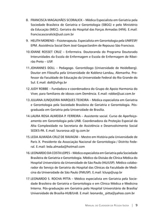 Manual do Cuidador da Pessoa Idosa | 9
FRANCISCA MAGALHÃES SCORALICK – Médica Especialista em Geriatria pela8.	
Sociedade Brasileira de Geriatria e Gerontologia (SBGG) e pelo Ministério
da Educação (MEC). Geriatra do Hospital das Forças Armadas (HFA). E.mail:
franciscascoralick@uol.com.br
HELITH MORENO – Fisioterapeuta. Especialista em Gerontologia pela UNIFESP/9.	
EPM. Assistência Social Dom José Gaspar/Jardim de Repouso São Francisco.
IDIANE ROSSET CRUZ – Enfermeira. Doutoranda do Programa Doutorado10.	
Interunidades da Escola de Enfermagem e Escola de Enfermagem de Ribei-
rão Preto – USP.
JOHANNES DOLL – Pedagogo. Gerontólogo (Universidade de Heidelberg).11.	
Doutor em Filosofia pela Universidade de Koblenz-Landau, Alemanha. Pro-
fessor da Faculdade de Educação da Universidade Federal do Rio Grande do
Sul. E.mail: doll@ufrgs.br
JUDY ROBBE – Fundadora e coordenadora do Grupo de Apoio Harmonia do12.	
Viver, para familiares de idosos com Demência. E.mail: robbe@uai.com.br
JULIANA JUNQUEIRA MARQUES TEIXEIRA – Médica especialista em Geriatria13.	
e Gerontologia pela Sociedade Brasileira de Geriatria e Gerontologia. Pós-
graduada em Geriatria pela Universidade de Brasília.
LAURA ROSA ALMEIDA P. FERREIRA – Assistente social. Curso de Aperfeiço-14.	
amento em Gerontologia pela UNB. Coordenadora da Proteção Especial da
Alta Complexidade na Secretaria de Assistência e Desenvolvimento Social
SEDES-PA. E.mail: laurarosa‗a@ ig.com.br
LEDA ALMADA CRUZ DE RAVAGNI – Mestre em História pela Universidade de15.	
Paris X. Presidente da Associação Nacional de Gerontologia / Distrito Fede-
ral. E.mail: leda.almada@hotmail.com
LEONARDO DA COSTA LOPES – Médico especialista em Geriatria pela Sociedade16.	
Brasileira de Geriatria e Gerontologia. Médico da Divisão de Clínica Médica do
Hospital Universitário da Universidade de São Paulo (HU/USP). Médico colabo-
rador do Serviço de Geriatria do Hospital das Clínicas da Faculdade de Medi-
cina da Universidade de São Paulo (FMUSP). E.mail: lclusp@usp.br
LEONARD17.	 O S. ROCHA PITTA – Médico especialista em Geriatria pela Socie-
dade Brasileira de Geriatria e Gerontologia e em Clínica Médica e Medicina
Interna. Pós-graduação em Geriatria pelo Hospital Universitário de Brasília/
Universidade de Brasília-HUB/UnB. E.mail: leonardo­_ pitta@yahoo.com.br
 