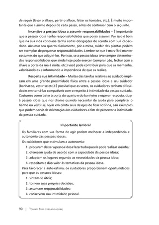 90 | Tomiko Born (organizadora)
de seguir (lavar o alface, partir o alface, fatiar os tomates, etc.). É muito impor-
tante que a anime depois de cada passo, antes de continuar com o seguinte.
Incentive a pessoa idosa a assumir responsabilidades – É importante
que a pessoa idosa tenha responsabilidades que possa assumir. Por isso é bom
que na sua vida cotidiana tenha certas obrigações de acordo com sua capaci-
dade. Arrumar seu quarto diariamente, por a mesa, cuidar das plantas podem
ser exemplos de pequenas responsabilidades. Lembre-se que é mais fácil manter
costumes do que adquiri-los. Por isso, se a pessoa idosa teve sempre determina-
das responsabilidades que ainda hoje pode exercer (comprar pão, fechar com a
chave a porta da rua à noite, etc.) você pode contribuir para que as mantenha,
valorizando-as e informando a importância de que as realize.
Respeite sua intimidade – Muitas das tarefas relativas ao cuidado impli-
cam em uma grande proximidade física entre a pessoa idosa e seu cuidador
(banhar-se, vestir-se,etc.) É possível que as vezes, os cuidadores tenham dificul-
dades em torná-las compatíveis com o respeito à intimidade da pessoa cuidada.
Costumes como bater à porta do quarto e do banheiro e esperar resposta, dizer
à pessoa idosa que nos chame quando necessitar de ajuda para completar o
banho ou vestir-se, levar em conta seus desejos de ficar sozinha, são exemplos
que podem servir de orientação aos cuidadores a fim de preservar a intimidade
da pessoa cuidada.
Importante lembrar
Os familiares com sua forma de agir podem melhorar a independência e
autonomia das pessoas idosas.
Os cuidadores que estimulam a autonomia:
1. procuramdeixarapessoaidosafazertudoqueelapoderealizarsozinha;
2. oferecem ajuda de acordo com a capacidade da pessoa idosa;
3. adaptam os lugares segundo as necessidades da pessoa idosa;
4. respeitam e dão valor às tentativas da pessoa idosa.
Para favorecer a auto-estima, os cuidadores proporcionam oportunidades
para que as pessoas idosas:
1. sintam-se úteis;
2. tomem suas próprias decisões;
3. assumam responsabilidades;
4. conservem sua intimidade pessoal.
 