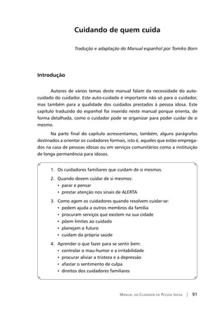 Manual do Cuidador da Pessoa Idosa | 91
Cuidando de quem cuida
Tradução e adaptação do Manual espanhol por Tomiko Born
Introdução
Autores de vários temas deste manual falam da necessidade do auto-
cuidado do cuidador. Este auto-cuidado é importante não só para o cuidador,
mas também para a qualidade dos cuidados prestados à pessoa idosa. Este
capítulo traduzido do espanhol foi inserido neste manual porque orienta, de
forma detalhada, como o cuidador pode se organizar para poder cuidar de si
mesmo.
Na parte final do capítulo acrescentamos, também, alguns parágrafos
destinados a orientar os cuidadores formais, isto é, aqueles que estão emprega-
dos na casa de pessoas idosas ou em serviços comunitários como a instituição
de longa permanência para idosos.
1.	 Os cuidadores familiares que cuidam de si mesmos.
2.	 Quando devem cuidar de si mesmos:
	 •	 parar e pensar
	 •	 prestar atenção nos sinais de ALERTA
3.	 Como agem os cuidadores quando resolvem cuidar-se:
	 •	 pedem ajuda a outros membros da família
	 •	 procuram serviços que existem na sua cidade
	 •	 põem limites ao cuidado
	 •	 planejam o futuro
	 •	 cuidam da própria saúde
4.	 Aprender o que fazer para se sentir bem:
	 •	 controlar o mau-humor e a irritabilidade
	 •	 procurar aliviar a tristeza e a depressão
	 •	 afastar o sentimento de culpa
	 •	 direitos dos cuidadores familiares
 