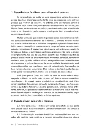92 | Tomiko Born (organizadora)
1. Os cuidadores familiares que cuidam de si mesmos
As consequências de cuidar de uma pessoa idosa variam de pessoa a
pessoa devido às diferenças que há tanto entre os cuidadores como entre as
pessoas que recebem os cuidados. No entanto, uma característica comum é
que podem levar a uma situação de tensão e estresse devido ao cansaço, pro-
blemas físicos, sentimentos de impotência, sentimentos de culpa, irritabilidade,
tristeza, etc. Resumindo, pode provocar um desgaste físico e emocional mais
ou menos continuado.
Muitos familiares que cuidam de pessoas idosas mencionam dois moti-
vos por que decidiram cuidar mais de si mesmos. O primeiro motivo é manter
sua própria saúde e bem-estar. Cuidar de uma pessoa supõe um excesso de tra-
balho e como conseqüência, não se encontra tempo suficiente para atender às
próprias necessidades. É possível que não descanse suficientemente, não tenha
tempo para dedicar-se a atividades que lhe dão prazer, que não visite os amigos
ou simplesmente, não saia de casa. Não é estranho que muitos que cuidam de
pessoas idosas sintam-se, em determinados momentos, cansados, tenham um
mal-estar muito grande, solidão e tristeza. O segundo motivo para cuidar mais
de si mesmo é o próprio bem-estar da pessoa cuidada. Provavelmente, você
mesmo já percebeu que nos dias em que está mais relaxado, descansado e de
bom humor, acha mais fácil, menos difícil realizar as tarefas de cuidar. Isto sig-
nifica que se você estiver bem, melhor será o cuidado da pessoa idosa.
Você pode pensar Como vou cuidar de mim, se estou todo o tempo
ocupada, cuidando da minha mãe, do meu pai? Estes e outros comentários
semelhantes – não posso ir passear um dia inteiro, nem tirar férias, nada. Estou
sempre esgotada. Estou sempre correndo, nunca tenho tempo – são freqüentes
entre os cuidadores familiares. É normal pensar assim. Tem toda razão. Entre-
tanto, também, há pessoas que concluíram que é importante cuidar de si mes-
mas e fizeram algumas mudanças na sua vida. Se você também decidiu seguir
o mesmo caminho, leia com cuidado as linhas seguintes.
2. Quando devem cuidar de si mesmos
	 2.1. Parar para pensar – dedique um tempo para refletir até que ponto
você precisa cuidar mais de si mesmo. Converse também com seus amigos e
outros membros da família.
2.2. Prestar atenção nos sinais de ALERTA – muitos cuidadores, sem per-
ceber, vão exigindo mais e mais de si mesmos para cuidar da pessoa idosa e
 