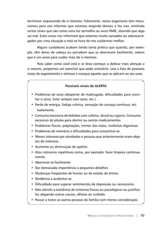Manual do Cuidador da Pessoa Idosa | 93
terminam esquecendo de si mesmos. Felizmente, nosso organismo tem meca-
nismos para nos informar que estamos exigindo demais e faz isso, emitindo
certos sinais que são como uma luz vermelha ou aviso PARE, dizendo que algo
vai mal. Estes sinais nos informam que estamos muito cansados ou sobrecarre-
gados por uma situação e está na hora de nos cuidarmos melhor.
Alguns cuidadores acabam tendo tanta prática que quando, por exem-
plo, têm dores de cabeça ou percebem que se aborrecem facilmente, sabem
que é um aviso para cuidar mais de si mesmos.
Para saber como você está e se deve começar a dedicar mais atenção a
si mesmo, propomos um exercício que pode orientá-lo. Leia a lista de possíveis
sinais de esgotamento e estresse e marque aqueles que se aplicam ao seu caso.
Possíveis sinais de ALERTA
•  Problemas de sono (despertar de madrugada, dificuldades para conci-
liar o sono. Estar sempre com sono, etc.).
•  Perda de energia, fadiga crônica, sensação de cansaço contínuo, etc.
	 Isolamento.
•  Consumo excessivo de bebidas com cafeína, álcool ou cigarro. Consumo
excessivo de pílulas para dormir ou outros medicamentos.
•  Problemas físicos: palpitações, tremor das mãos, moléstias digestivas.
•  Problemas de memória e dificuldades para concentrar-se.
•  Menor interesse por atividades e pessoas que anteriormente eram obje-
tos de interesse.
•  Aumento ou diminuição de apetite.
•  Atos rotineiros repetitivos como, por exemplo, fazer limpeza continua-
mente.
•  Aborrecer-se facilmente.
•  Dar demasiada importância a pequenos detalhes.
•  Mudanças freqüentes de humor ou de estado de ânimo.
•  Tendência a acidentar-se.
•  Dificuldade para superar sentimentos de depressão ou nervosismo.
•  Não admitir a existência de sintomas físicos ou psicológicos ou justificá-
los alegando outras causas, alheias ao cuidado.
•  Passar a tratar as outras pessoas da família com menos consideração.
 