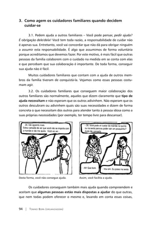 94 | Tomiko Born (organizadora)
3. Como agem os cuidadores familiares quando decidem
cuidar-se
3.1. Pedem ajuda a outros familiares – Você pode pensar, pedir ajuda?
É obrigação dele/dela! Você tem toda razão, a responsabilidade de cuidar não
é apenas sua. Entretanto, você vai concordar que não dá para obrigar ninguém
a assumir esta responsabilidade. É algo que assumimos de forma voluntária
porque acreditamos que devemos fazer. Por este motivo, é mais fácil que outras
pessoas da família colaborem com o cuidado na medida em se conta com elas
e que percebam que sua colaboração é importante. De toda forma, conseguir
sua ajuda não é fácil.
Muitos cuidadores familiares que contam com a ajuda de outros mem-
bros da família tiveram de conquistá-la. Vejamos como essas pessoas costu-
mam agir.
3.2. Os cuidadores familiares que conseguem maior colaboração dos
outros familiares são normalmente, aqueles que dizem claramente que tipo de
ajuda necessitam e não esperam que os outros adivinhem. Não esperam que os
outros descubram ou adivinhem quais são suas necessidades e dizem de forma
concreta o que necessitam dos outros para atender tanto à pessoa idosa como a
suas próprias necessidades (por exemplo, ter tempo livre para descansar).
Desta forma, você não consegue ajuda. Assim, você facilita a ajuda.
	Os cuidadores conseguem também mais ajuda quando compreendem e
aceitam que algumas pessoas estão mais dispostas a ajudar do que outras,
que nem todas podem oferecer o mesmo e, levando em conta essas coisas,
 
