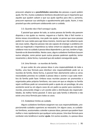 Manual do Cuidador da Pessoa Idosa | 95
procuram adaptar-se a possibilidades concretas das pessoas a quem pedem
ajuda. Por fim, muitos cuidadores familiares descobriram que é importante que
aqueles que ajudam saibam o que sua ajuda significa para eles e, portanto,
procuram expressar sua satisfação e agradecimento pela ajuda. Assim, é mais
provável que eles continuem colaborando com o cuidado.
3.3. Quando não é fácil conseguir ajuda.
É possível que apesar de tudo, as outras pessoas da família não parecem
dispostas a nos ajudar ou mesmo, neguem-se a fazê-lo. Não é fácil manter o
ânimo nessas circunstâncias, mas pode nos ajudar, se pensar que essas pessoas
podem ter suas razões para agir dessa maneira, mesmo que não saibamos quais
são essas razões. Algumas pessoas não são capazes de enxergar o problema em
toda sua magnitude e importância ou talvez sintam-se culpadas por não poder
colaborar mais no cuidado à pessoa idosa dependente e, por isso, tendem a fugir,
fazendo-se de desentendidos. Nestes casos, alguns cuidadores familiares buscam
outras soluções, como pensar quais outras pessoas poderiam ajudá-los, tentar
novamente e, desta forma, é provável que até acabem conseguindo ajuda.
3.4. Uma fórmula – as reuniões de família.
Já que cuidar de uma pessoa idosa é uma responsabilidade de toda a
família, uma boa fórmula para distribuir esta responsabilidade pode ser as
reuniões de família. Desta forma, é possível falar abertamente sobre as várias
necessidades previstas no cuidado à pessoa idosa e acertar o que cada mem-
bro da família pode fazer. Embora essas reuniões possam ser promovidas e
organizadas pelos próprios familiares, nos casos em que as relações na família
sejam conflitivas pode ser conveniente pedir a ajuda de um psicólogo, de uma
assistente social ou em alguns casos de um padre ou pastor para coordenar a
reunião, procurando chegar a um acordo sobre a distribuição das responsabi-
lidades, da melhor forma possível. É claro que cada família é diferente e não
existe uma única fórmula para todos os casos.
3.5. Estabelecer limites ao cuidado.
Alguns cuidadores familiares exageram nas suas responsabilidades, pro-
porcionando cuidados superiores ao necessário. Em alguns casos, os cuidado-
res familiares, acostumados a atender a pessoa idosa, pensam que podem fazer
melhor e mais rapidamente que qualquer outra pessoa. Uma boa fórmula para
combater esta tendência é aceitar ajuda. Em outras ocasiões, é a pessoa idosa
 