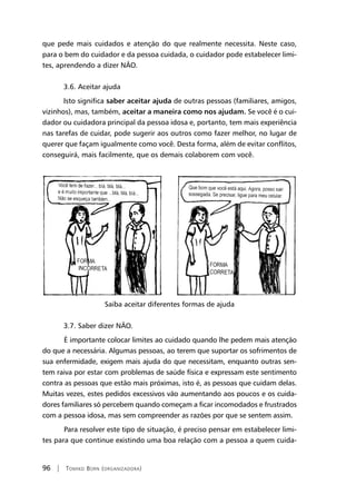 96 | Tomiko Born (organizadora)
que pede mais cuidados e atenção do que realmente necessita. Neste caso,
para o bem do cuidador e da pessoa cuidada, o cuidador pode estabelecer limi-
tes, aprendendo a dizer NÃO.
3.6. Aceitar ajuda
Isto significa saber aceitar ajuda de outras pessoas (familiares, amigos,
vizinhos), mas, também, aceitar a maneira como nos ajudam. Se você é o cui-
dador ou cuidadora principal da pessoa idosa e, portanto, tem mais experiência
nas tarefas de cuidar, pode sugerir aos outros como fazer melhor, no lugar de
querer que façam igualmente como você. Desta forma, além de evitar conflitos,
conseguirá, mais facilmente, que os demais colaborem com você.
Saiba aceitar diferentes formas de ajuda
3.7. Saber dizer NÃO.
	É importante colocar limites ao cuidado quando lhe pedem mais atenção
do que a necessária. Algumas pessoas, ao terem que suportar os sofrimentos de
sua enfermidade, exigem mais ajuda do que necessitam, enquanto outras sen-
tem raiva por estar com problemas de saúde física e expressam este sentimento
contra as pessoas que estão mais próximas, isto é, as pessoas que cuidam delas.
Muitas vezes, estes pedidos excessivos vão aumentando aos poucos e os cuida-
dores familiares só percebem quando começam a ficar incomodados e frustrados
com a pessoa idosa, mas sem compreender as razões por que se sentem assim.
	Para resolver este tipo de situação, é preciso pensar em estabelecer limi-
tes para que continue existindo uma boa relação com a pessoa a quem cuida-
 