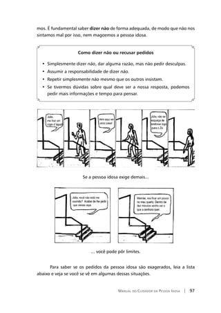 Manual do Cuidador da Pessoa Idosa | 97
mos. É fundamental saber dizer não de forma adequada, de modo que não nos
sintamos mal por isso, nem magoemos a pessoa idosa.
Como dizer não ou recusar pedidos
•  Simplesmente dizer não, dar alguma razão, mas não pedir desculpas.
•  Assumir a responsabilidade de dizer não.
•  Repetir simplesmente não mesmo que os outros insistam.
•  Se tivermos dúvidas sobre qual deve ser a nossa resposta, podemos
pedir mais informações e tempo para pensar.
Se a pessoa idosa exige demais...
... você pode pôr limites.
Para saber se os pedidos da pessoa idosa são exagerados, leia a lista
abaixo e veja se você se vê em algumas dessas situações.
 