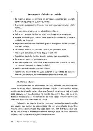 98 | Tomiko Born (organizadora)
Saber quando pôr limites ao cuidado
• Se negam a gastar seu dinheiro em serviços necessários (por exemplo,
contratar alguém para ajudar o cuidado).
• Ocasionam despesas injustificadas (por exemplo, fazem muitos telefo-
nemas).
• Queixam-se amargamente em situações inevitáveis.
• Culpam o cuidador familiar por erros que ele cometeu sem querer.
• Fingem sintomas para chamar mais atenção (por exemplo, quando o
cuidador sai de casa).
• Reprovam os cuidadores familiares quando estes põem limites razoáveis
aos seus pedidos.
• Chamam a atenção do cuidador familiar por pequenos erros.
• Prolongam conversas por meio de papos sem fim.
• Acordam o cuidador familiar à noite, mais do que o necessário.
• Pedem mais ajuda do que necessitam.
• Recusam ajudas que facilitariam as tarefas de cuidar (cadeiras de rodas
ou muletas, barras de apoio no banheiro).
• Empurram ou batem no cuidador familiar.
• Pedem uma quantidade de ajuda superior à capacidade do cuidador
familiar (por exemplo, quando este tem problemas de saúde).
3.8. Planejar o futuro.
Anteciparmo-nos aos problemas é uma boa forma de cuidar de nós mes-
mos e da pessoa idosa. Prevendo as situações difíceis, podemos evitar muitos
problemas. Uma boa formula é planejar o futuro. É conveniente fazê-lo o mais
cedo possível, com a participação, na medida do possível da pessoa idosa em
todas as decisões (legais, econômicas ou de outro tipo) e tomando as decisões
antes que a situação se torne muito crítica.
	Seja como for, deve-se levar em conta que muitos dilemas enfrentados
por aqueles que cuidam da pessoa idosa não têm uma solução única. Uma
mesma situação (a internação da pessoa idosa numa ILPI, distribuição das tare-
fas de cuidar entre os membros da família, herança) pode ter várias formas de
resolver, cada qual com vantagens e inconvenientes.
 