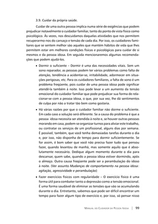Manual do Cuidador da Pessoa Idosa | 99
3.9. Cuidar da própria saúde.
	Cuidar de uma outra pessoa implica numa série de exigências que podem
prejudicar notavelmente o cuidador familiar, tanto do ponto de vista físico como
psicológico. Às vezes, nos descuidamos daquelas atividades que nos permitem
recuperarmo-nos do cansaço e tensão de cada dia. Por isso, os cuidadores fami-
liares que se sentem melhor são aqueles que mantém hábitos de vida que lhes
permitem estar em melhores condições físicas e psicológicas para cuidar de si
mesmos e da pessoa idosa. Em seguida mencionaremos algumas recomenda-
ções que podem ajudá-los.
• Dormir o suficiente – Dormir é uma das necessidades vitais. Sem um
sono reparador, as pessoas podem ter vários problemas como falta de
atenção, tendência a acidentar-se, irritabilidade, adormecer em situa-
ções perigosas, etc. Para os cuidadores familiares, a falta de sono é um
problema freqüente, pois cuidar de uma pessoa idosa pode significar
atendê-la também à noite. Isso pode levar a um aumento da tensão
emocional do cuidador familiar que pode prejudicar sua forma de rela-
cionar-se com a pessoa idosa, o que, por sua vez, lhe dá sentimentos
de culpa por não a tratar tão bem como gostaria.
• Há várias razões por que o cuidador familiar não dorme o suficiente.
Em cada caso a solução será diferente. Se a causa do problema é que a
pessoa idosa necessita ser atendida à noite e, se houver outras pessoas
morando em casa, podem-se organizar turnos para aliviar este trabalho,
ou contratar os serviços de um profissional, alguns dias por semana.
É possível, também, que você tenha demasiadas tarefas durante o dia
e, por isso, não disponha de tempo para dormir suficientemente. Se
for assim, é bom saber que você não precisa fazer tudo que pensou
fazer, quando levantou de manhã, mas somente aquilo que é abso-
lutamente necessário. Dedique algum momento durante o dia para
descansar, quem sabe, quando a pessoa idosa estiver dormindo, após
o almoço. Outra causa freqüente pode ser a perambulação do idoso
à noite. (Ver assunto Mudanças de comportamento na pessoa idosa:
agitação, agressividade e perambulação)
• Fazer exercícios físicos com regularidade – O exercício físico é uma
forma útil para combater tanto a depressão como a tensão emocional.
É uma forma saudável de eliminar as tensões que vão se acumulando
durante o dia. Entretanto, sabemos que pode ser difícil encontrar um
tempo para fazer algum tipo de exercício e, por isso, só pensar nisso
 