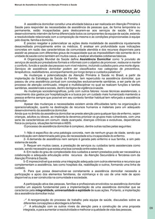 2 - INTRODUÇÃO
A assistência domiciliar constitui uma atividade básica a ser realizada em Atenção Primária à
Saúde para responder às necessidades de assistência de pessoas que, de forma temporária ou
permanente, estão incapacitadas para deslocarem-se aos serviços de saúde. Em seu
desenvolvimento intervém de forma diferenciada todos os componentes da equipe de saúde, estando
a resolutividade relacionada com a composição da mesma e as condições proporcionadas à equipe
pelo doente, família e domicílio.
É preciso resgatar e potencializar as ações desta modalidade de assistência injustamente
desacreditada principalmente entre os médicos. E analisar em profundidade suas indicações
concretas em razão das características da comunidade atendida e dos recursos disponíveis para
assistir as pessoas com diferentes graus de incapacidade que as impossibilitam não somente de ir à
unidade de saúde como também em muitos casos, a realizar atividades cotidianas básicas.
A Organização Mundial da Saúde define Assistência Domiciliar como “a provisão de
serviços de saúde por prestadores formais e informais com o objetivo de promover, restaurar e manter
o conforto, funcão e saúde das pessoas num nível máximo, incluindo cuidados para uma morte digna.
Serviços de assistência domiciliar podem ser classificados nas categorias de preventivos,
terapêuticos, reabilitadores, acompanhamento por longo tempo e cuidados paliativos”.
As mudanças e potencialização da Atenção Primária à Saúde no Brasil, a partir da
implantação da Estratégia de Saúde da Família tem repercutido na assistência domiciliar, que
passou de uma assistência pontual com conotações exclusivamente sanitárias, a ser parte de um
processo de atenção continuado, integral e multidisciplinar no qual se realizam funções e tarefas
sanitárias, assistenciais e sociais, dentro da lógica da vigilância à saúde.
As mudanças sociodemograficas, junto com outros fatores: novas técnicas assistenciais, o
crescimento dos gastos por hospitalização e a busca por um cuidado mais humanizado mantendo a
pessoa enferma sempre que possível em seu contexto familiar habitual tem reforçado a assistência
domiciliar.
Apesar das mudanças e necessidades existem ainda dificuldades tanto na organização e
operacionalização, quanto na destinação de recursos humanos e materiais para um adequado
desenvolvimento da assistência domiciliar.
Ainda que no âmbito da assistência domiciliar se preste atenção para qualquer tipo de enfermo, sejam
crianças, adultos ou idosos, ao implanta-la devemos priorizar os grupos mais vulneráveis, com uma
serie de características em comum: idade avançada, doenças crônicas e evolutivas, dependência
física ou psíquica, situações terminais e AIDS.
O processo de assistência domiciliar é complexo, dentre outras razões pelas seguintes:
1- Não é específico de uma patologia concreta, nem de nenhum grupo de idade, sendo que
sua indicação vem determinada pelo grau de necessidade e/ou incapacidade do enfermo.
2- A demanda de assistência nem sempre é gerada pelo enfermo e sua família, e sim pelo
sistema de saúde.
3- Requer em muitos casos, a prestação de serviços ou cuidados tanto assistenciais como
sociais, sendo necessário que exista uma boa conexão entre estes dois.
4- Em razão do grau de complexidade dos cuidados a serem prestados pode ser necessária a
colaboração e adequada articulação entre recursos da Atenção Secundária e Terciárea com da
Atenção Primária à Saúde.
5- É imprescindível que exista uma integração adequada com outros elementos e recursos que
complementam a assistência, tais como hospitais dia, reabilitação e outros, formando uma linha de
cuidado.
6- Para que possa desenvolver-se corretamente a assistência domiciliar necessita a
participação e apoio dos elementos familiares, da vizinhança e do uso de uma rede de apoio
disponível ou a ser construída na comunidade e sociedade.
A participação ativa das pessoas, famílias e profissionais envolvidos na assistência domiciliar
constitui um aspecto fundamental para a implementação de uma assistência domiciliar que se
caracterize pela integralidade, universalidade e eqüidade de suas ações. Portanto, a implantação
da a assistência domiciliar inclui:
! A reorganização do processo de trabalho pela equipe de saúde, discussões sobre as
diferentes concepções e abordagens à família,
! A articulação com os outros níveis da atenção para a construção de uma proposta
integrada, e para aumentar a resolutividade e melhorar a qualidade de vida das pessoas.
Manual de Assistência Domiciliar na Atenção Primária à Saúde
09
 