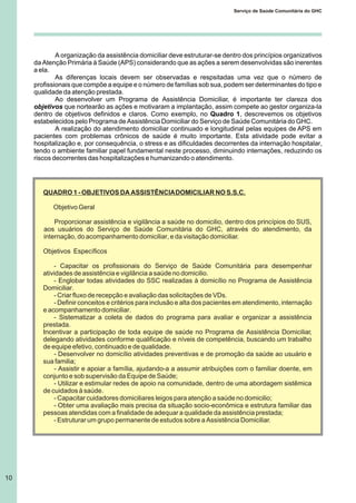 A organização da assistência domiciliar deve estruturar-se dentro dos princípios organizativos
da Atenção Primária à Saúde (APS) considerando que as ações a serem desenvolvidas são inerentes
a ela.
As diferenças locais devem ser observadas e respsitadas uma vez que o número de
profissionais que compõe a equipe e o número de famílias sob sua, podem ser determinantes do tipo e
qualidade da atenção prestada.
Ao desenvolver um Programa de Assistência Domiciliar, é importante ter clareza dos
objetivos que nortearão as ações e motivaram a implantação, assim compete ao gestor organiza-la
dentro de objetivos definidos e claros. Como exemplo, no Quadro 1, descrevemos os objetivos
estabelecidos pelo Programa de Assistência Domiciliar do Serviço de Saúde Comunitária do GHC.
A realização do atendimento domiciliar continuado e longitudinal pelas equipes de APS em
pacientes com problemas crônicos de saúde é muito importante. Esta atividade pode evitar a
hospitalização e, por consequência, o stress e as dificuldades decorrentes da internação hospitalar,
tendo o ambiente familiar papel fundamental neste processo, diminuindo internações, reduzindo os
riscos decorrentes das hospitalizações e humanizando o atendimento.
QUADRO 1 - OBJETIVOS DA ASSISTÊNCIADOMICILIAR NO S.S.C.
Objetivo Geral
Proporcionar assistência e vigilância a saúde no domicilio, dentro dos princípios do SUS,
aos usuários do Serviço de Saúde Comunitária do GHC, através do atendimento, da
internação, do acompanhamento domiciliar, e da visitação domiciliar.
Objetivos Específicos
- Capacitar os profissionais do Serviço de Saúde Comunitária para desempenhar
atividades de assistência e vigilância a saúde no domicilio.
- Englobar todas atividades do SSC realizadas à domicílio no Programa de Assistência
Domiciliar.
- Criar fluxo de recepção e avaliação das solicitações de VDs.
- Definir conceitos e critérios para inclusão e alta dos pacientes em atendimento, internação
e acompanhamento domiciliar.
- Sistematizar a coleta de dados do programa para avaliar e organizar a assistência
prestada.
Incentivar a participação de toda equipe de saúde no Programa de Assistência Domiciliar,
delegando atividades conforme qualificação e níveis de competência, buscando um trabalho
de equipe efetivo, continuado e de qualidade.
- Desenvolver no domicílio atividades preventivas e de promoção da saúde ao usuário e
sua familia;
- Assistir e apoiar a família, ajudando-a a assumir atribuições com o familiar doente, em
conjunto e sob supervisão da Equipe de Saúde;
- Utilizar e estimular redes de apoio na comunidade, dentro de uma abordagem sistêmica
de cuidados à saúde.
- Capacitar cuidadores domiciliares leigos para atenção a saúde no domicilio;
- Obter uma avaliação mais precisa da situação socio-econômica e estrutura familiar das
pessoas atendidas com a finalidade de adequar a qualidade da assistência prestada;
- Estruturar um grupo permanente de estudos sobre a Assistência Domiciliar.
10
Serviço de Saúde Comunitária do GHC
 