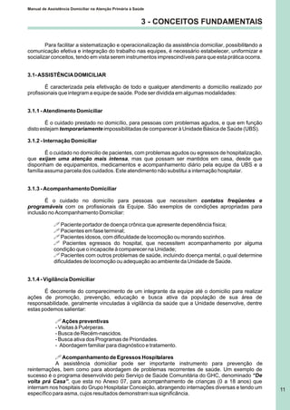 3 - CONCEITOS FUNDAMENTAIS
Para facilitar a sistematização e operacionalização da assistência domiciliar, possibilitando a
comunicação efetiva e integração do trabalho nas equipes, é necessário estabelecer, uniformizar e
socializar conceitos, tendo em vista serem instrumentos imprescindíveis para que esta prática ocorra.
3.1-ASSISTÊNCIADOMICILIAR
É caracterizada pela efetivação de todo e qualquer atendimento a domicílio realizado por
profissionais que integram a equipe de saúde. Pode ser dividida em algumas modalidades:
3.1.1 - Atendimento Domiciliar
É o cuidado prestado no domicílio, para pessoas com problemas agudos, e que em função
disto estejam temporariamente impossibilitadas de comparecer à Unidade Básica de Saúde (UBS).
3.1.2 - Internação Domiciliar
É o cuidado no domicilio de pacientes, com problemas agudos ou egressos de hospitalização,
que exijam uma atenção mais intensa, mas que possam ser mantidos em casa, desde que
disponham de equipamentos, medicamentos e acompanhamento diário pela equipe da UBS e a
família assuma parcela dos cuidados. Este atendimento não substitui a internação hospitalar.
3.1.3 - Acompanhamento Domiciliar
É o cuidado no domicílio para pessoas que necessitem contatos freqüentes e
programáveis com os profissionais da Equipe. São exemplos de condições apropriadas para
inclusão no Acompanhamento Domiciliar:
! Paciente portador de doença crônica que apresente dependência física;
! Pacientes em fase terminal;
! Pacientes idosos, com dificuldade de locomoção ou morando sozinhos.
! Pacientes egressos do hospital, que necessitem acompanhamento por alguma
condição que o incapacite à comparecer na Unidade;
! Pacientes com outros problemas de saúde, incluindo doença mental, o qual determine
dificuldades de locomoção ou adequação ao ambiente da Unidade de Saúde.
3.1.4 - Vigilância Domiciliar
É decorrente do comparecimento de um integrante da equipe até o domicilio para realizar
ações de promoção, prevenção, educação e busca ativa da população de sua área de
responsabilidade, geralmente vinculadas à vigilância da saúde que a Unidade desenvolve, dentre
estas podemos salientar:
!Ações preventivas
- Visitas à Puérperas.
- Busca de Recém-nascidos.
- Busca ativa dos Programas de Prioridades.
- Abordagem familiar para diagnóstico e tratamento.
! Acompanhamento de Egressos Hospitalares
A assistência domiciliar pode ser importante instrumento para prevenção de
reinternações, bem como para abordagem de problemas recorrentes de saúde. Um exemplo de
sucesso é o programa desenvolvido pelo Serviço de Saúde Comunitária do GHC, denominado “De
volta prá Casa”, que esta no Anexo 07, para acompanhamento de crianças (0 a 18 anos) que
internam nos hospitais do Grupo Hospitalar Conceição, abrangendo internações diversas e tendo um
específico para asma, cujos resultados demonstram sua significância.
Manual de Assistência Domiciliar na Atenção Primária à Saúde
11
 